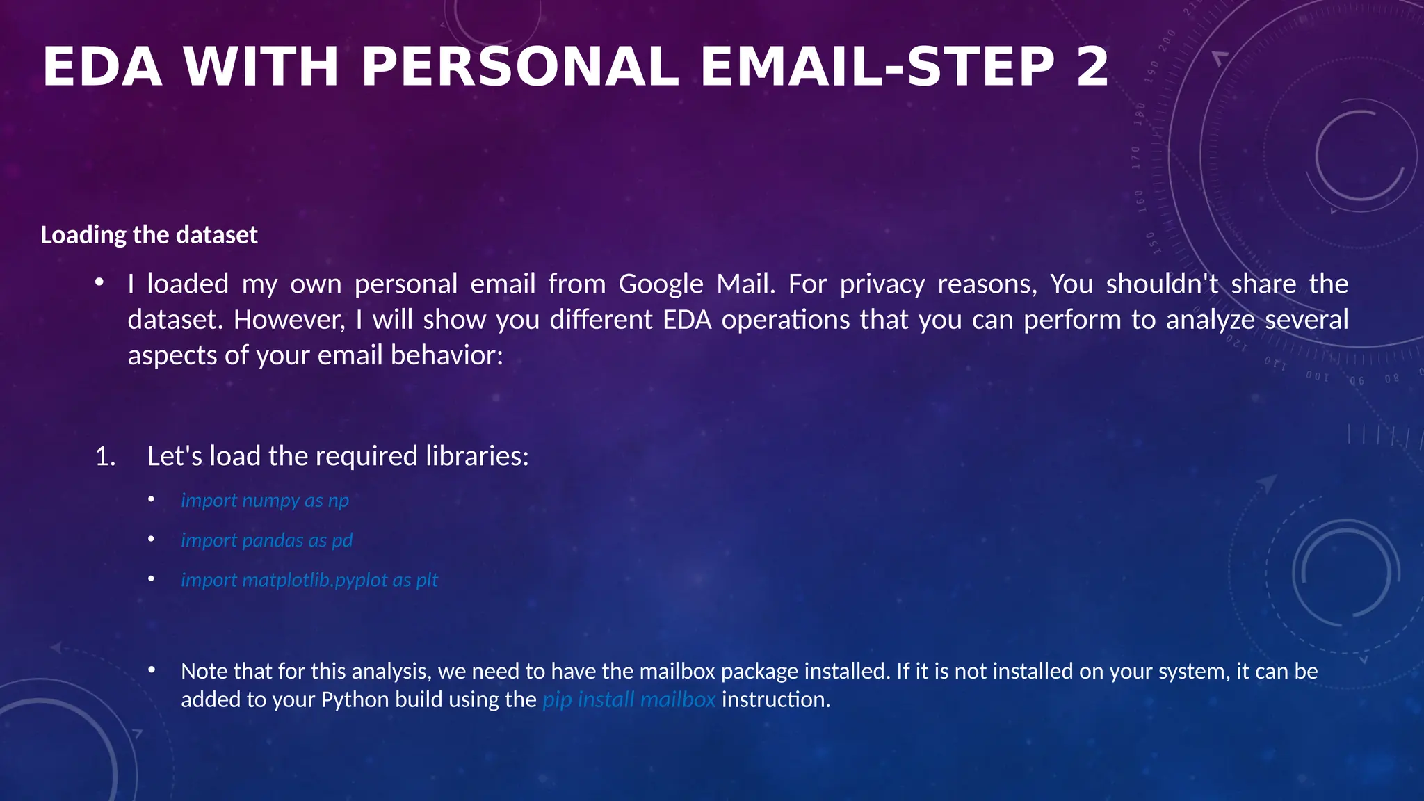 EDA WITH PERSONAL EMAIL-STEP 2
Loading the dataset
• I loaded my own personal email from Google Mail. For privacy reasons, You shouldn't share the
dataset. However, I will show you different EDA operations that you can perform to analyze several
aspects of your email behavior:
1. Let's load the required libraries:
• import numpy as np
• import pandas as pd
• import matplotlib.pyplot as plt
• Note that for this analysis, we need to have the mailbox package installed. If it is not installed on your system, it can be
added to your Python build using the pip install mailbox instruction.
 