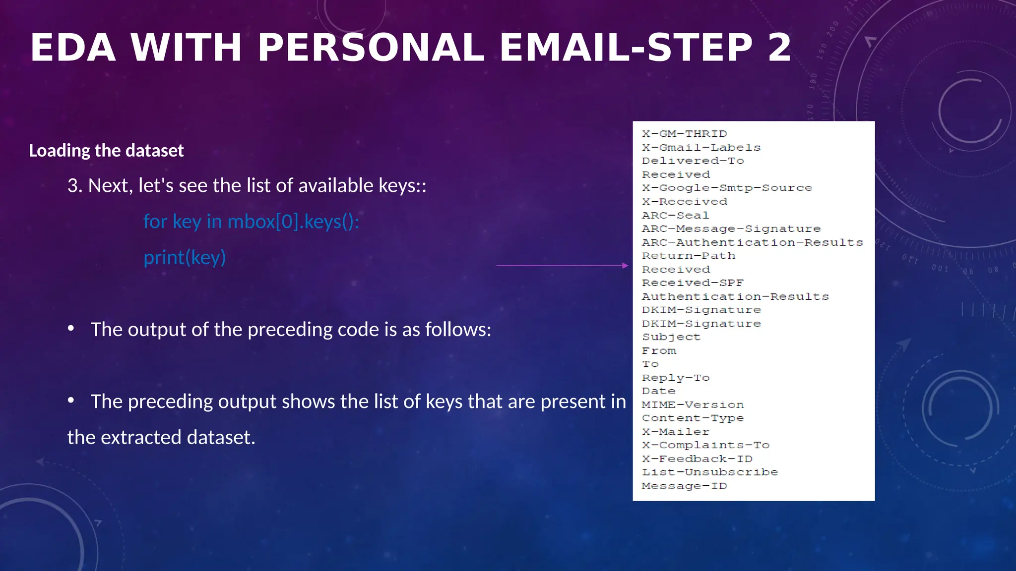 EDA WITH PERSONAL EMAIL-STEP 2
Loading the dataset
3. Next, let's see the list of available keys::
for key in mbox[0].keys():
print(key)
• The output of the preceding code is as follows:
• The preceding output shows the list of keys that are present in
the extracted dataset.
 
