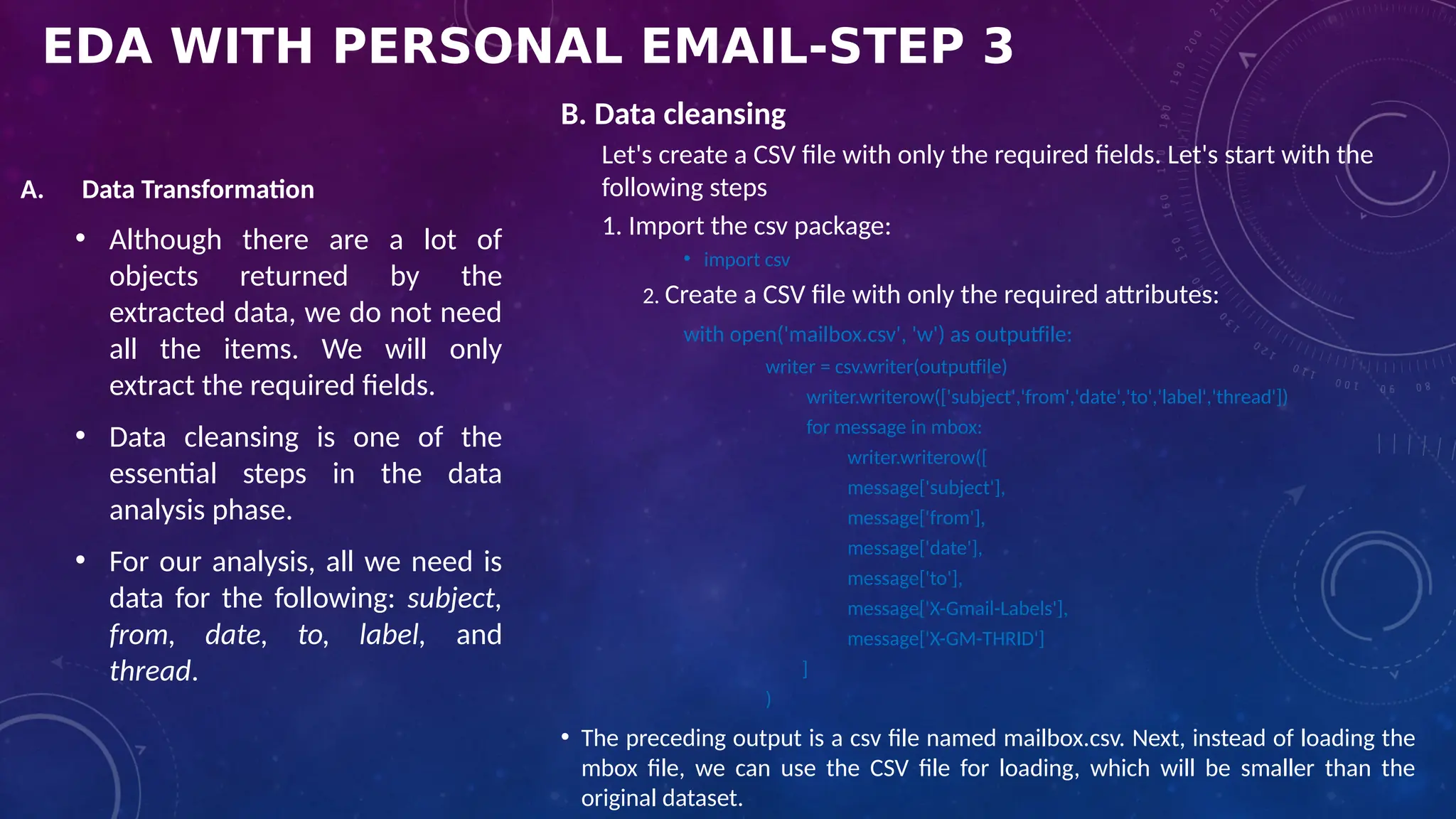 EDA WITH PERSONAL EMAIL-STEP 3
A. Data Transformation
• Although there are a lot of
objects returned by the
extracted data, we do not need
all the items. We will only
extract the required fields.
• Data cleansing is one of the
essential steps in the data
analysis phase.
• For our analysis, all we need is
data for the following: subject,
from, date, to, label, and
thread.
B. Data cleansing
Let's create a CSV file with only the required fields. Let's start with the
following steps
1. Import the csv package:
• import csv
2. Create a CSV file with only the required attributes:
with open('mailbox.csv', 'w') as outputfile:
writer = csv.writer(outputfile)
writer.writerow(['subject','from','date','to','label','thread'])
for message in mbox:
writer.writerow([
message['subject'],
message['from'],
message['date'],
message['to'],
message['X-Gmail-Labels'],
message['X-GM-THRID']
]
)
• The preceding output is a csv file named mailbox.csv. Next, instead of loading the
mbox file, we can use the CSV file for loading, which will be smaller than the
original dataset.
 