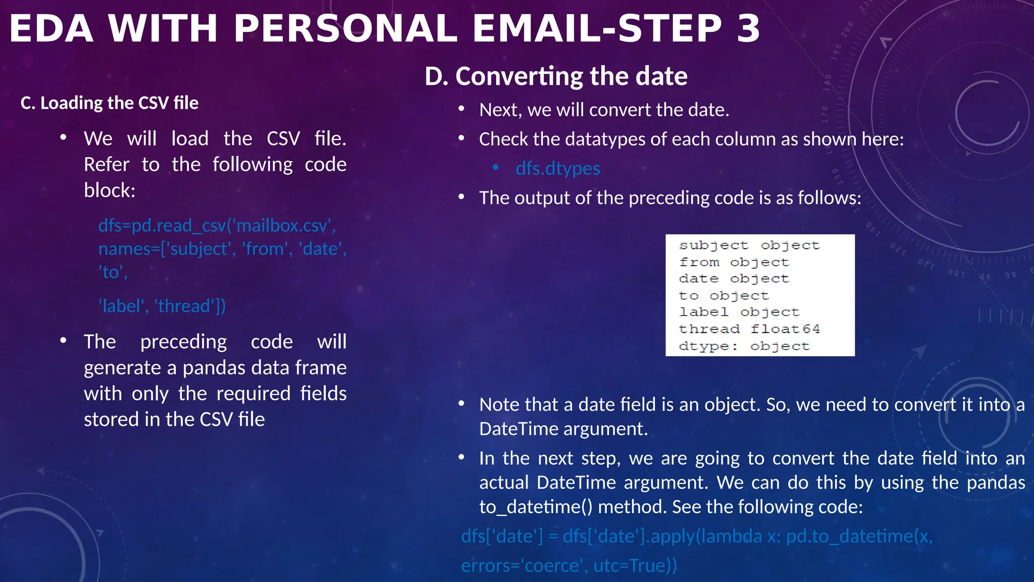 EDA WITH PERSONAL EMAIL-STEP 3
C. Loading the CSV file
• We will load the CSV file.
Refer to the following code
block:
dfs=pd.read_csv('mailbox.csv',
names=['subject', 'from', 'date',
'to',
'label', 'thread'])
• The preceding code will
generate a pandas data frame
with only the required fields
stored in the CSV file
D. Converting the date
• Next, we will convert the date.
• Check the datatypes of each column as shown here:
• dfs.dtypes
• The output of the preceding code is as follows:
• Note that a date field is an object. So, we need to convert it into a
DateTime argument.
• In the next step, we are going to convert the date field into an
actual DateTime argument. We can do this by using the pandas
to_datetime() method. See the following code:
dfs['date'] = dfs['date'].apply(lambda x: pd.to_datetime(x,
errors='coerce', utc=True))
 