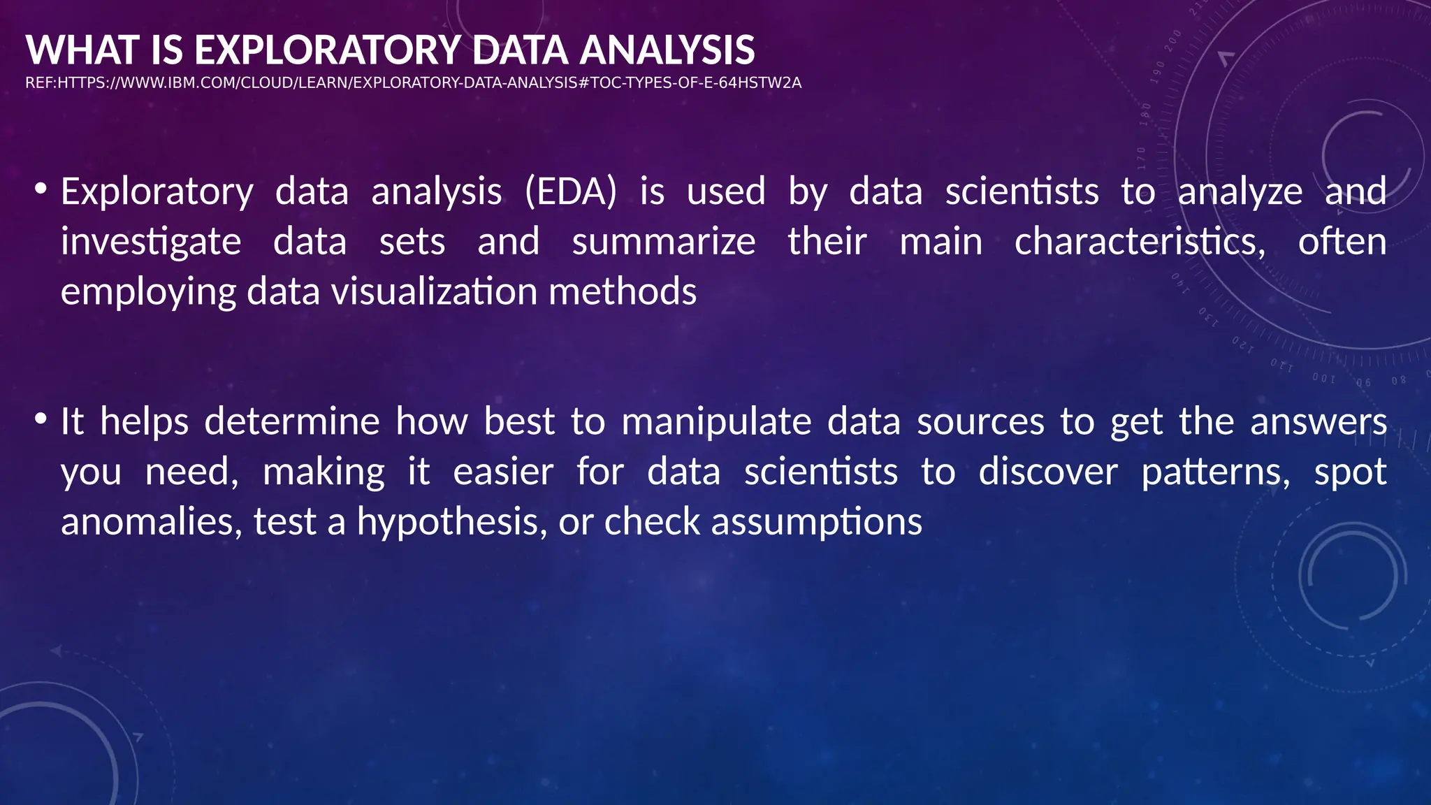 WHAT IS EXPLORATORY DATA ANALYSIS
REF:HTTPS://WWW.IBM.COM/CLOUD/LEARN/EXPLORATORY-DATA-ANALYSIS#TOC-TYPES-OF-E-64HSTW2A
• Exploratory data analysis (EDA) is used by data scientists to analyze and
investigate data sets and summarize their main characteristics, often
employing data visualization methods
• It helps determine how best to manipulate data sources to get the answers
you need, making it easier for data scientists to discover patterns, spot
anomalies, test a hypothesis, or check assumptions
 