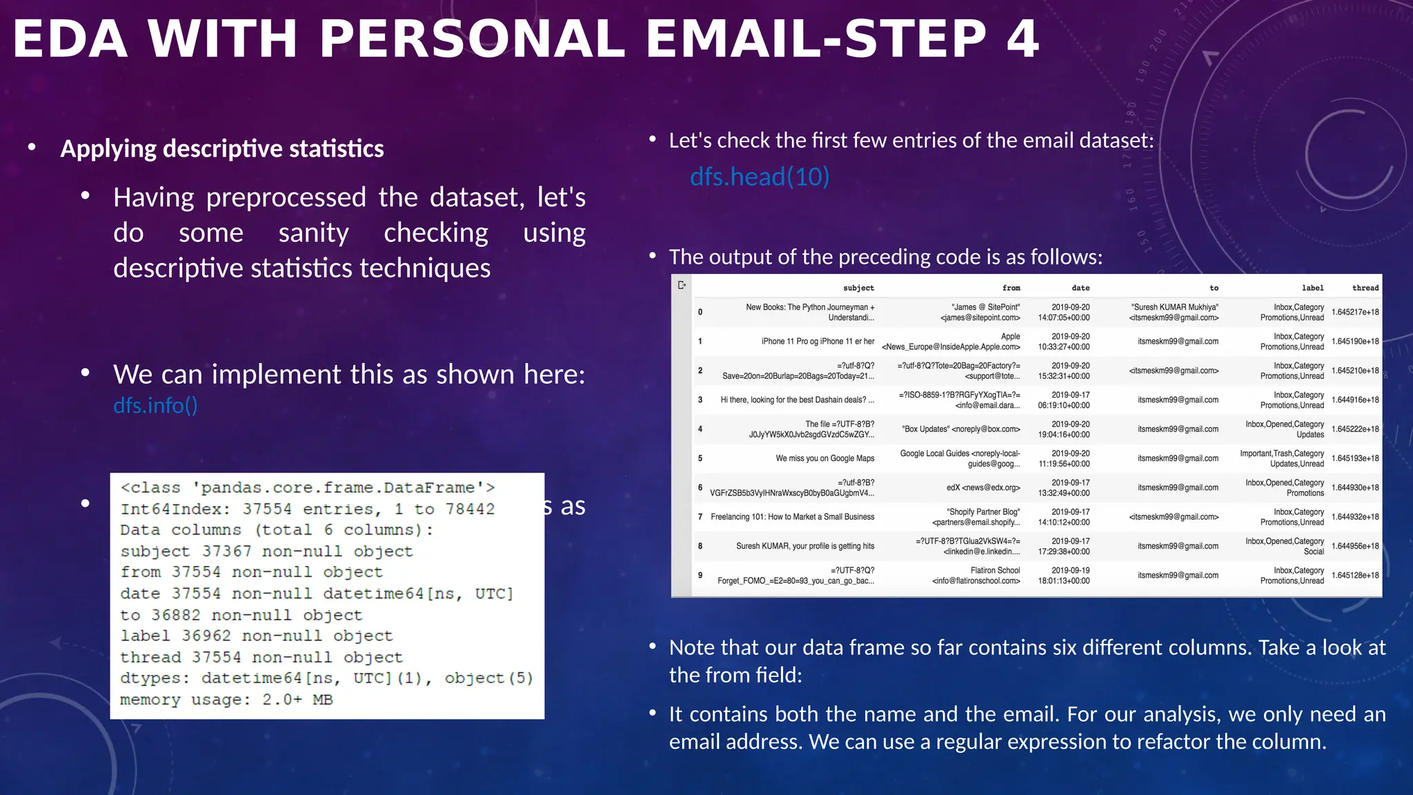 EDA WITH PERSONAL EMAIL-STEP 4
• Applying descriptive statistics
• Having preprocessed the dataset, let's
do some sanity checking using
descriptive statistics techniques
• We can implement this as shown here:
dfs.info()
• The output of the preceding code is as
follows:
• Let's check the first few entries of the email dataset:
dfs.head(10)
• The output of the preceding code is as follows:
• Note that our data frame so far contains six different columns. Take a look at
the from field:
• It contains both the name and the email. For our analysis, we only need an
email address. We can use a regular expression to refactor the column.
 