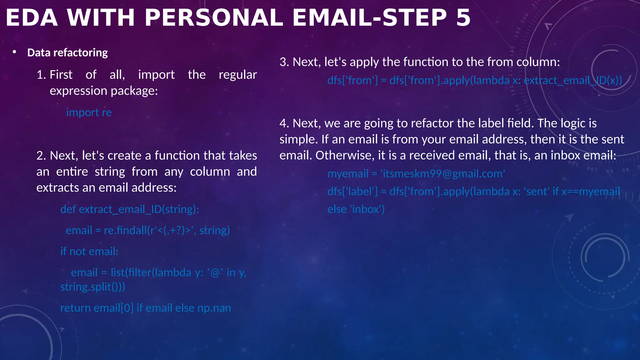 EDA WITH PERSONAL EMAIL-STEP 5
• Data refactoring
1. First of all, import the regular
expression package:
import re
2. Next, let's create a function that takes
an entire string from any column and
extracts an email address:
def extract_email_ID(string):
email = re.findall(r'<(.+?)>', string)
if not email:
email = list(filter(lambda y: '@' in y,
string.split()))
return email[0] if email else np.nan
3. Next, let's apply the function to the from column:
dfs['from'] = dfs['from'].apply(lambda x: extract_email_ID(x))
4. Next, we are going to refactor the label field. The logic is
simple. If an email is from your email address, then it is the sent
email. Otherwise, it is a received email, that is, an inbox email:
myemail = 'itsmeskm99@gmail.com'
dfs['label'] = dfs['from'].apply(lambda x: 'sent' if x==myemail
else 'inbox')
 
