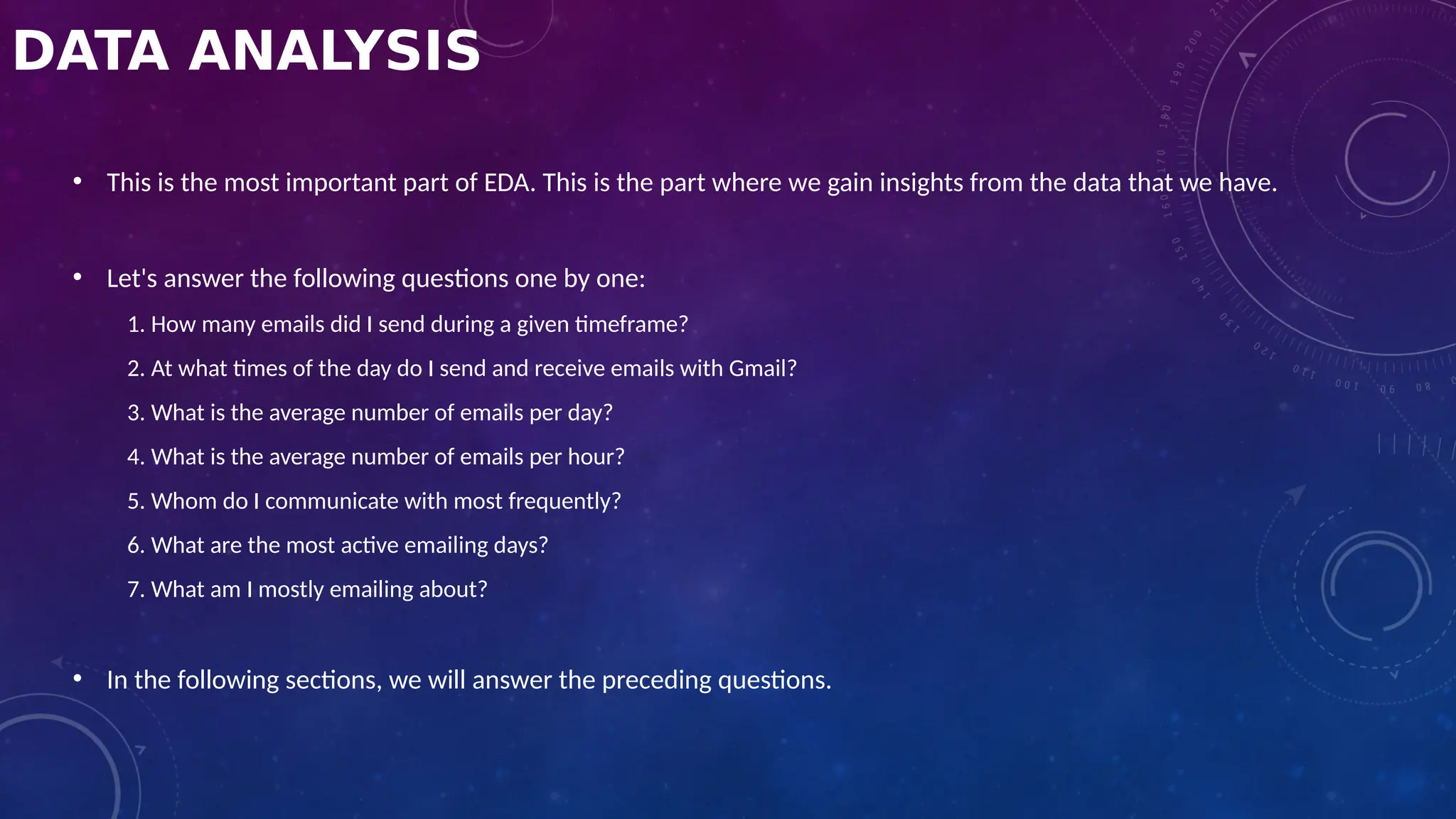 DATA ANALYSIS
• This is the most important part of EDA. This is the part where we gain insights from the data that we have.
• Let's answer the following questions one by one:
1. How many emails did I send during a given timeframe?
2. At what times of the day do I send and receive emails with Gmail?
3. What is the average number of emails per day?
4. What is the average number of emails per hour?
5. Whom do I communicate with most frequently?
6. What are the most active emailing days?
7. What am I mostly emailing about?
• In the following sections, we will answer the preceding questions.
 