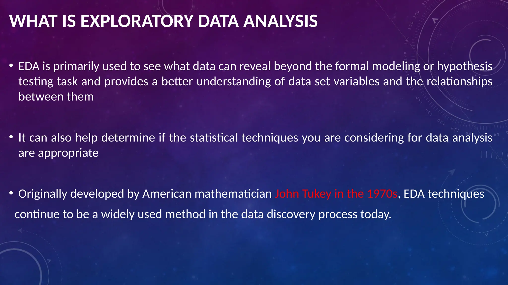 WHAT IS EXPLORATORY DATA ANALYSIS
• EDA is primarily used to see what data can reveal beyond the formal modeling or hypothesis
testing task and provides a better understanding of data set variables and the relationships
between them
• It can also help determine if the statistical techniques you are considering for data analysis
are appropriate
• Originally developed by American mathematician John Tukey in the 1970s, EDA techniques
continue to be a widely used method in the data discovery process today.
 