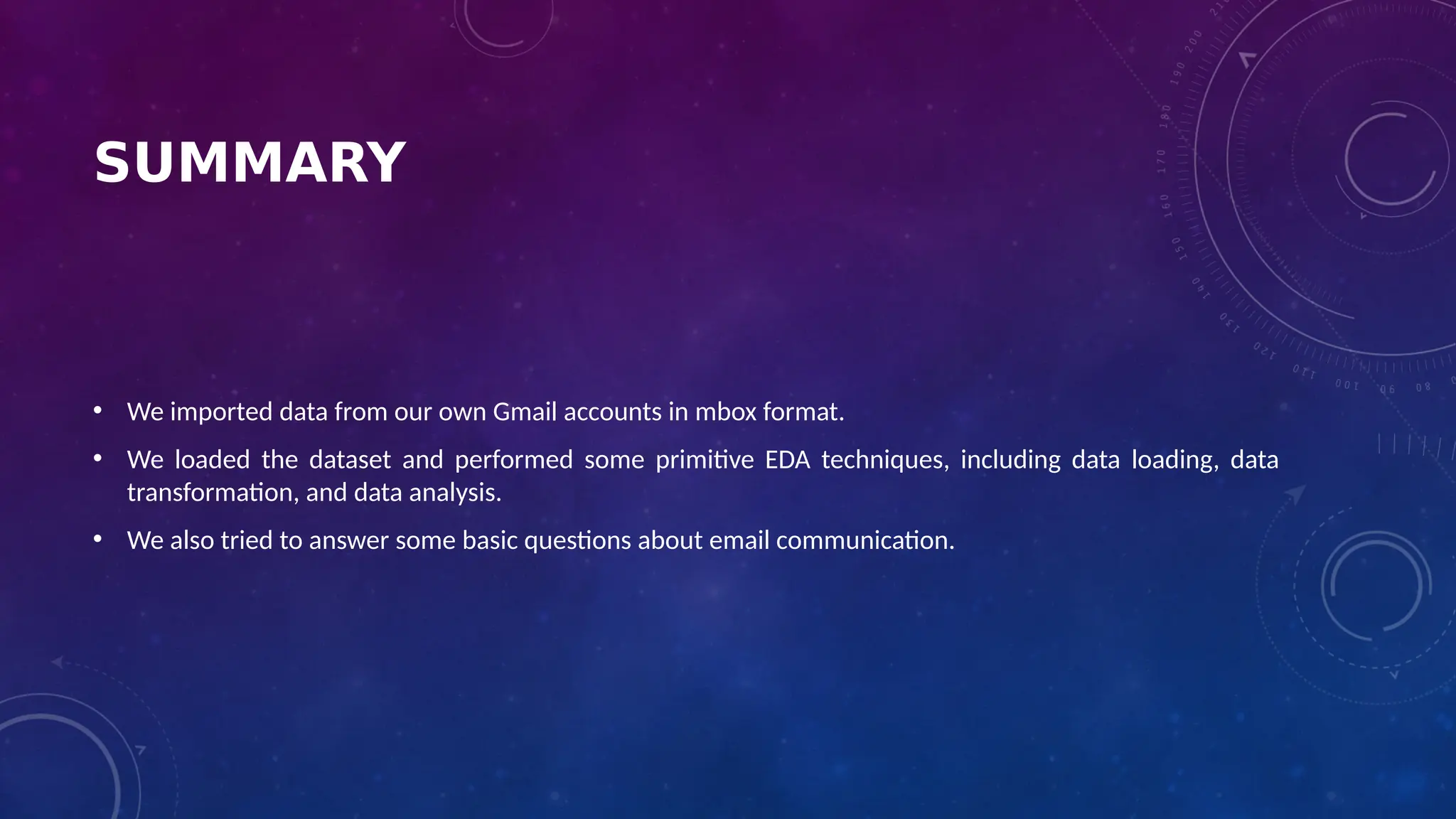 SUMMARY
• We imported data from our own Gmail accounts in mbox format.
• We loaded the dataset and performed some primitive EDA techniques, including data loading, data
transformation, and data analysis.
• We also tried to answer some basic questions about email communication.
 