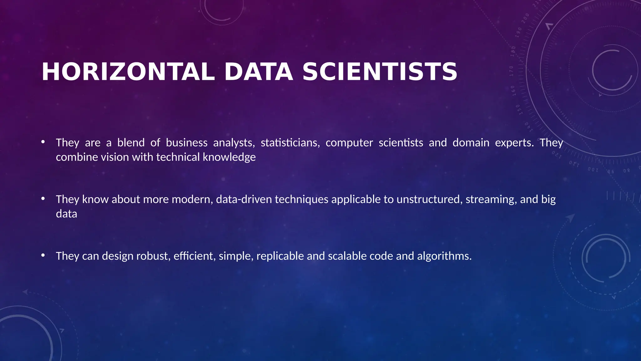 HORIZONTAL DATA SCIENTISTS
• They are a blend of business analysts, statisticians, computer scientists and domain experts. They
combine vision with technical knowledge
• They know about more modern, data-driven techniques applicable to unstructured, streaming, and big
data
• They can design robust, efficient, simple, replicable and scalable code and algorithms.
 