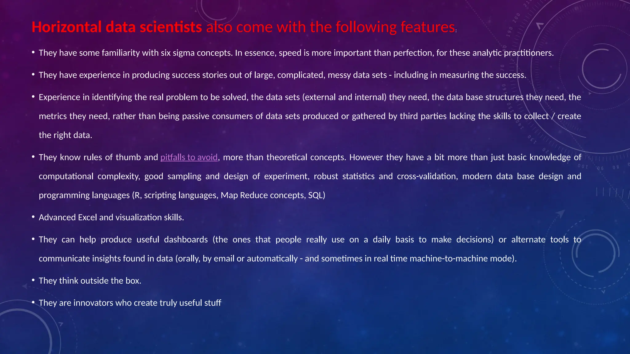 Horizontal data scientists also come with the following features:
• They have some familiarity with six sigma concepts. In essence, speed is more important than perfection, for these analytic practitioners.
• They have experience in producing success stories out of large, complicated, messy data sets - including in measuring the success.
• Experience in identifying the real problem to be solved, the data sets (external and internal) they need, the data base structures they need, the
metrics they need, rather than being passive consumers of data sets produced or gathered by third parties lacking the skills to collect / create
the right data.
• They know rules of thumb and pitfalls to avoid, more than theoretical concepts. However they have a bit more than just basic knowledge of
computational complexity, good sampling and design of experiment, robust statistics and cross-validation, modern data base design and
programming languages (R, scripting languages, Map Reduce concepts, SQL)
• Advanced Excel and visualization skills.
• They can help produce useful dashboards (the ones that people really use on a daily basis to make decisions) or alternate tools to
communicate insights found in data (orally, by email or automatically - and sometimes in real time machine-to-machine mode).
• They think outside the box.
• They are innovators who create truly useful stuff
 