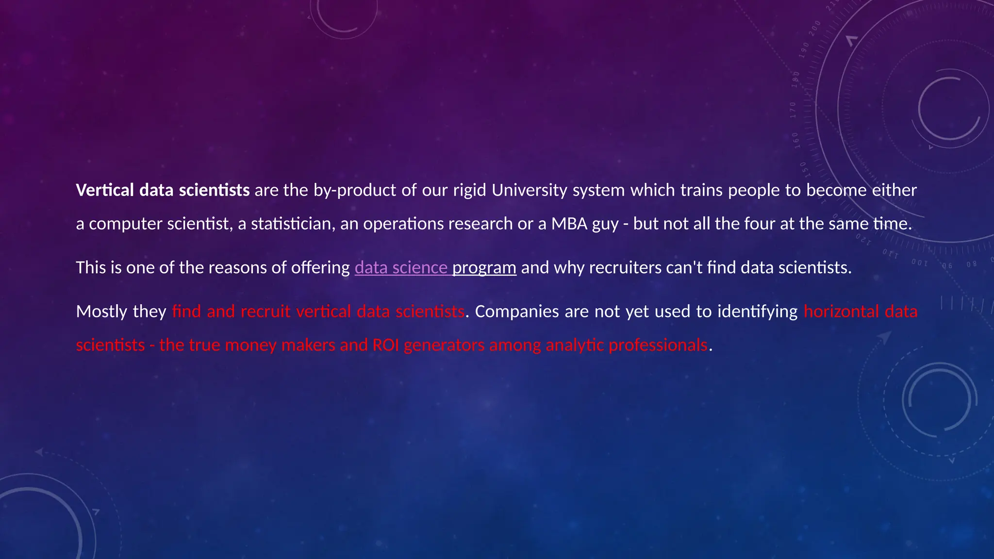 Vertical data scientists are the by-product of our rigid University system which trains people to become either
a computer scientist, a statistician, an operations research or a MBA guy - but not all the four at the same time.
This is one of the reasons of offering data science program and why recruiters can't find data scientists.
Mostly they find and recruit vertical data scientists. Companies are not yet used to identifying horizontal data
scientists - the true money makers and ROI generators among analytic professionals.
 
