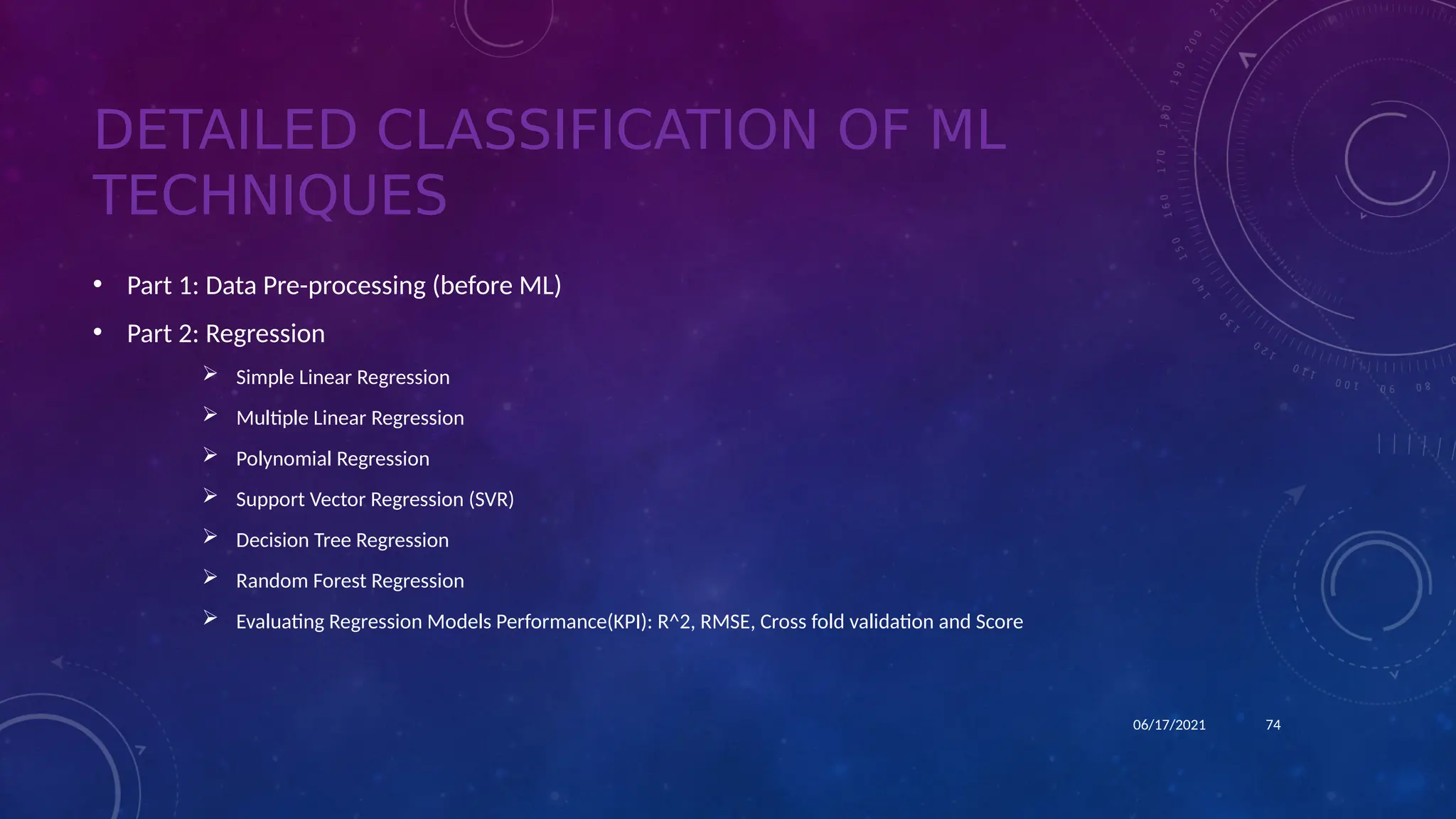 DETAILED CLASSIFICATION OF ML
TECHNIQUES
• Part 1: Data Pre-processing (before ML)
• Part 2: Regression
 Simple Linear Regression
 Multiple Linear Regression
 Polynomial Regression
 Support Vector Regression (SVR)
 Decision Tree Regression
 Random Forest Regression
 Evaluating Regression Models Performance(KPI): R^2, RMSE, Cross fold validation and Score
74
06/17/2021
 