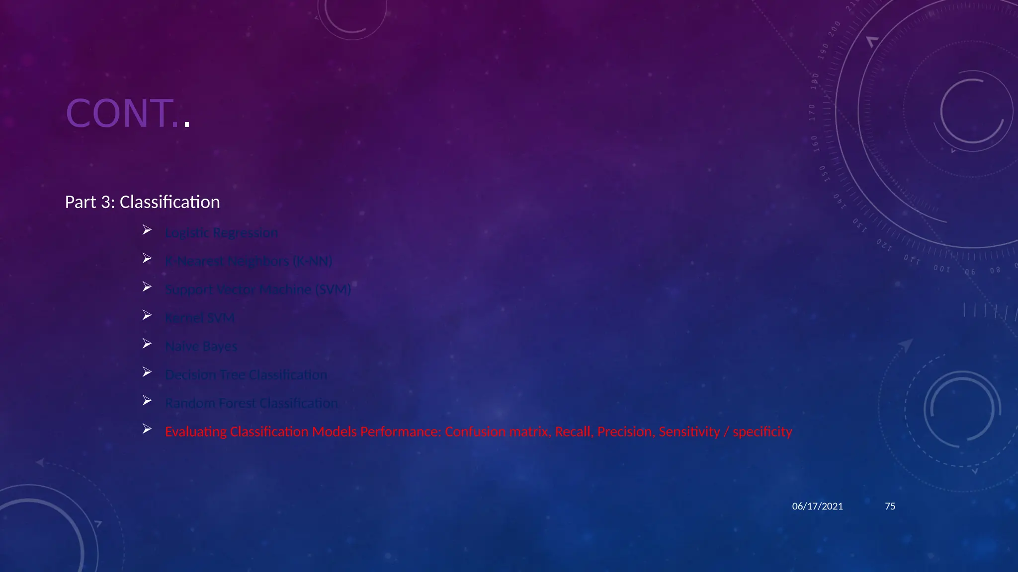 CONT..
Part 3: Classification
 Logistic Regression
 K-Nearest Neighbors (K-NN)
 Support Vector Machine (SVM)
 Kernel SVM
 Naive Bayes
 Decision Tree Classification
 Random Forest Classification
 Evaluating Classification Models Performance: Confusion matrix, Recall, Precision, Sensitivity / specificity
75
06/17/2021
 