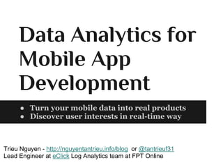 Data Analytics for
Mobile App
Development
● Turn your mobile data into real products
● Discover user interests in real-time way
Trieu Nguyen - http://nguyentantrieu.info/blog or @tantrieuf31
Lead Engineer at eClick Log Analytics team at FPT Online
 