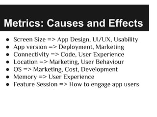 Metrics: Causes and Effects
● Screen Size => App Design, UI/UX, Usability
● App version => Deployment, Marketing
● Connectivity => Code, User Experience
● Location => Marketing, User Behaviour
● OS => Marketing, Cost, Development
● Memory => User Experience
● Feature Session => How to engage app users
 