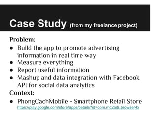 Case Study (from my freelance project)
Problem:
● Build the app to promote advertising
information in real time way
● Measure everything
● Report useful information
● Mashup and data integration with Facebook
API for social data analytics
Context:
● PhongCachMobile - Smartphone Retail Store
https://play.google.com/store/apps/details?id=com.mc2ads.browser4x
 
