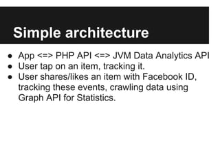 Simple architecture
● App <=> PHP API <=> JVM Data Analytics API
● User tap on an item, tracking it.
● User shares/likes an item with Facebook ID,
tracking these events, crawling data using
Graph API for Statistics.
 
