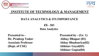 ITM
Gwalior
1
DATA ANALYTICS & ITS IMPORTANCE
cs - 503
Data Analytics
INSTITUTE OF TECHNOLOGY & MANAGEMENT
Presented to - Presented by - (Gr. 1)
Dr. Pradeep Yadav Abhay Dhupar (01)
Associate Professor Abhay Bhadouriya(02)
(Dept. of CSE) Abhinav Goyal(03)
Abhinav Gupta(04)
 