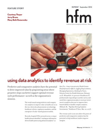 REPRINT September 2013
hfma.org SEPTEMBER 2013 1
healthcare financial management association hfma.org
FEATURE STORY
Courtney Thayer
Jerry Bruno
Mary Beth Remorenko
The trend toward using predictive and compara-
tive analytics to improve value in health care is on
the rise, driven by advancements in technology,
healthcare reform, regulatory mandates, and the
emergence of value-based payment models.
Recently, hospital CIOs surveyed across 12 major
health systems identified “creating an information-
driven health system using advanced analytics” as
their No. 1 long-term priority (Health System
Chief Information Officers: Juggling Responsibilities,
Managing Expectations, Building the Future,
Deloitte Center for Health Solutions, February
2013). Meanwhile, 60 percent of healthcare IT
professionals responding to another survey indi-
cated their organizations plan to increase invest-
ment in analytics this year to improve their
limited ability to handle complex analytics
(Miliard, M., “Big Data Driving Analytics
Investments,” Healthcare IT News, Mar. 22, 2013).
The revenue cycle is one area where the power of
predictive and comparative analytics has the
potential to help healthcare leaders improve
margins.
Predictive and comparative analytics have the potential
to drive improved value by pinpointing areas where
proactive steps can better support optimal revenue
cycle performance—as well as the organization’s
mission.
usingdataanalyticstoidentifyrevenueatrisk
 