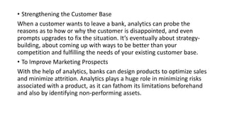 • Strengthening the Customer Base
When a customer wants to leave a bank, analytics can probe the
reasons as to how or why the customer is disappointed, and even
prompts upgrades to fix the situation. It’s eventually about strategy-
building, about coming up with ways to be better than your
competition and fulfilling the needs of your existing customer base.
• To Improve Marketing Prospects
With the help of analytics, banks can design products to optimize sales
and minimize attrition. Analytics plays a huge role in minimizing risks
associated with a product, as it can fathom its limitations beforehand
and also by identifying non-performing assets.
 