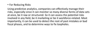 • For Reducing Risks
Using predictive analytics, companies can effectively manage their
risks, especially since it can monitor so many diverse forms of data sets
at once, be it raw or structured. So it can assess the potential risks
involved in any field, be it marketing or be it workforce-related. Most
importantly, it can be used to detect the root of past mistakes or bad
fiscal phases, and to determine ways to fix loopholes.
 