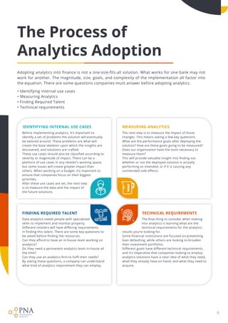 6
The Process of

Analytics Adoption
Adopting analytics into finance is not a one-size-fits-all solution. What works for one bank may not
work for another. The magnitude, size, goals, and complexity of the implementation all factor into
the equation. There are some questions companies must answer before adopting analytics.


• Identifying internal use cases

• Measuring Analytics 

• Finding Required Talent

• Technical requirements
Finding Required Talent Technical Requirements
Identifying Internal Use Cases measuring Analytics
Data analytics needs people with specialized

skills to implement and monitor properly.

Different retailers will have differing requirements

in finding this talent. There are some key questions to
be asked before finding the resources. 

Can they afford to have an in-house team working on
analytics? 

Do they need a permanent analytics team in-house all
the time? 

Can they use an analytics firm to fulfil their needs? 

By asking these questions, a company can understand
what kind of analytics requirement they can employ.
Before implementing analytics, it’s important to
identify a set of problems the solution will eventually
be tailored around. These problems are what will
create the base skeleton upon which the insights are
discovered, and solutions are crafted. 

These use cases should also be classified according to
severity or magnitude of impact. There can be a
plethora of use cases in any retailer’s working space,
but some issues will create greater impact than
others. When working on a budget, it’s important to
ensure that companies focus on their biggest
priorities. 

After these use cases are set, the next step

is to measure the data and the impact of

the future solutions.
The next step is to measure the impact of those
changes. This means asking a few key questions. 

What are the performance goals after deploying the
solution? How are these goals going to be measured?
Does our organization have the tools necessary to
measure them? 

This will provide valuable insight into finding out
whether or not the deployed solution is actually
performing as intended, or if it is causing any
unintended side effects.

The final thing to consider when looking 

into analytics is learning what are the 

technical requirements for the analytics
results you’re looking for. 

Some financial institutions are focused on preventing
loan defaulting, while others are looking to broaden
their investment portfolios. 

Different goals have different technical requirements,
and it’s imperative that companies looking to employ
analytics solutions have a clear idea of what they need,
what they already have on hand, and what they need to
acquire.
 