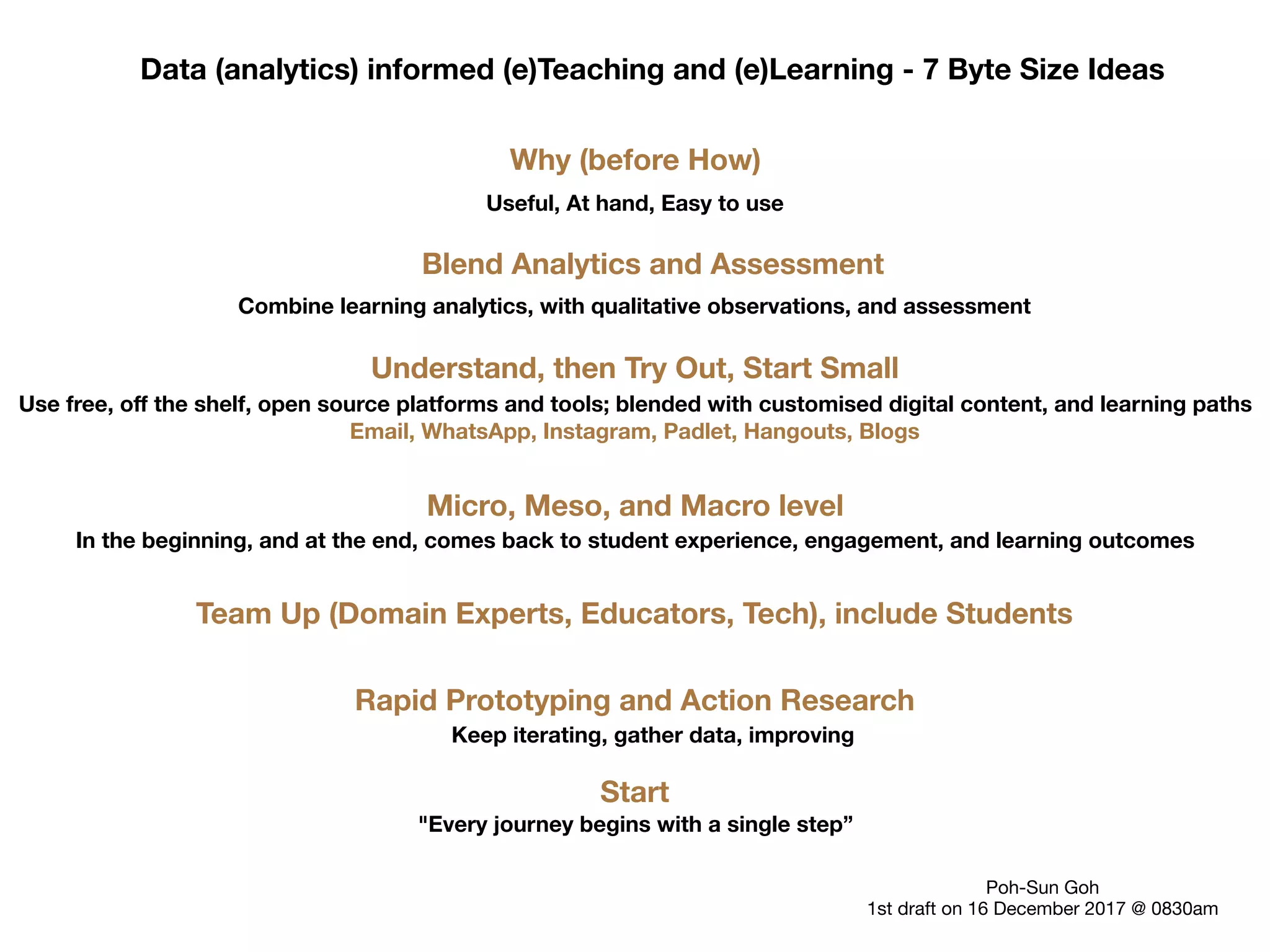 Data (analytics) informed (e)Teaching and (e)Learning - 7 Byte Size Ideas
Why (before How)
Useful, At hand, Easy to use
Blend Analytics and Assessment
Combine learning analytics, with qualitative observations, and assessment
Micro, Meso, and Macro level
In the beginning, and at the end, comes back to student experience, engagement, and learning outcomes
Understand, then Try Out, Start Small
Use free, off the shelf, open source platforms and tools; blended with customised digital content, and learning paths
Rapid Prototyping and Action Research
Keep iterating, gather data, improving
Email, WhatsApp, Instagram, Padlet, Hangouts, Blogs
Team Up (Domain Experts, Educators, Tech), include Students
Start
"Every journey begins with a single step”
Poh-Sun Goh
1st draft on 16 December 2017 @ 0830am