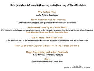 Data (analytics) informed (e)Teaching and (e)Learning - 7 Byte Size Ideas
Why (before How)
Useful, At hand, Easy to use
Blend Analytics and Assessment
Combine learning analytics, with qualitative observations, and assessment
Micro, Meso, and Macro level
In the beginning, and at the end, comes back to student experience, engagement, and learning outcomes
Understand, then Try Out, Start Small
Use free, oﬀ the shelf, open source platforms and tools; blended with customised digital content, and learning paths
Rapid Prototyping and Action Research
Keep iterating, gather data, improving
Email, WhatsApp, Instagram, Padlet, Hangouts, Blogs
Team Up (Domain Experts, Educators, Tech), include Students
Start
"Every journey begins with a single step”
Poh-Sun Goh

1st draft on 16 December 2017 @ 0830am
 