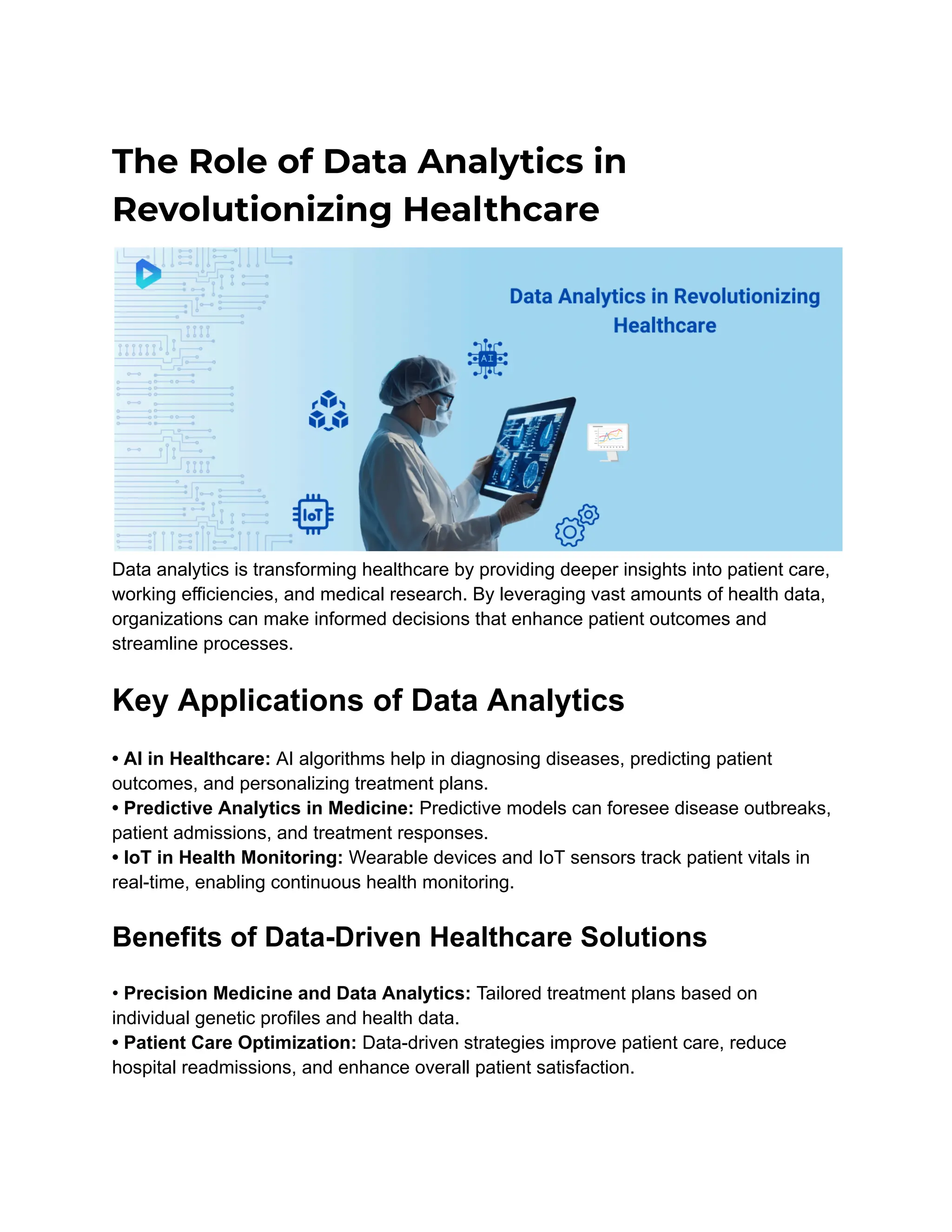 The Role of Data Analytics in
Revolutionizing Healthcare
Data analytics is transforming healthcare by providing deeper insights into patient care,
working efficiencies, and medical research. By leveraging vast amounts of health data,
organizations can make informed decisions that enhance patient outcomes and
streamline processes.
Key Applications of Data Analytics
• AI in Healthcare: AI algorithms help in diagnosing diseases, predicting patient
outcomes, and personalizing treatment plans.
• Predictive Analytics in Medicine: Predictive models can foresee disease outbreaks,
patient admissions, and treatment responses.
• IoT in Health Monitoring: Wearable devices and IoT sensors track patient vitals in
real-time, enabling continuous health monitoring.
Benefits of Data-Driven Healthcare Solutions
• Precision Medicine and Data Analytics: Tailored treatment plans based on
individual genetic profiles and health data.
• Patient Care Optimization: Data-driven strategies improve patient care, reduce
hospital readmissions, and enhance overall patient satisfaction.
 