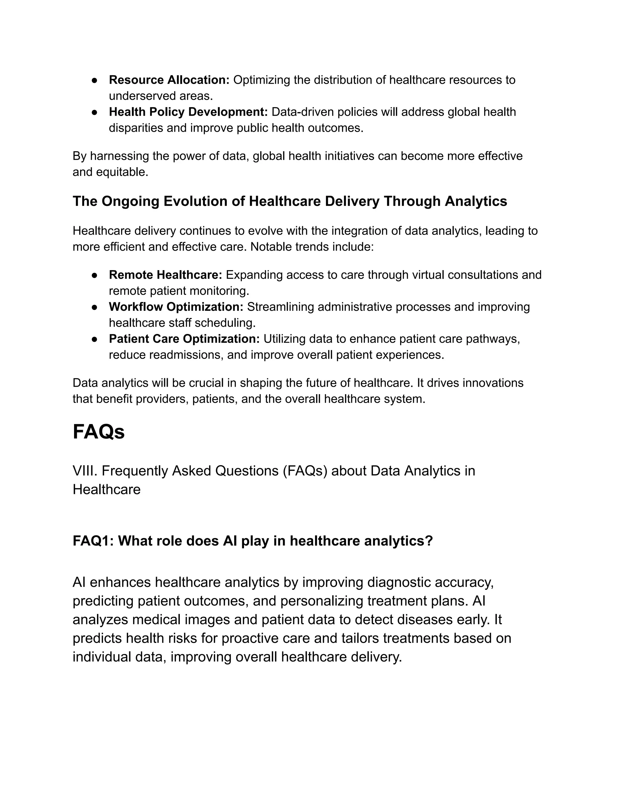 ● Resource Allocation: Optimizing the distribution of healthcare resources to
underserved areas.
● Health Policy Development: Data-driven policies will address global health
disparities and improve public health outcomes.
By harnessing the power of data, global health initiatives can become more effective
and equitable.
The Ongoing Evolution of Healthcare Delivery Through Analytics
Healthcare delivery continues to evolve with the integration of data analytics, leading to
more efficient and effective care. Notable trends include:
● Remote Healthcare: Expanding access to care through virtual consultations and
remote patient monitoring.
● Workflow Optimization: Streamlining administrative processes and improving
healthcare staff scheduling.
● Patient Care Optimization: Utilizing data to enhance patient care pathways,
reduce readmissions, and improve overall patient experiences.
Data analytics will be crucial in shaping the future of healthcare. It drives innovations
that benefit providers, patients, and the overall healthcare system.
FAQs
VIII. Frequently Asked Questions (FAQs) about Data Analytics in
Healthcare
FAQ1: What role does AI play in healthcare analytics?
AI enhances healthcare analytics by improving diagnostic accuracy,
predicting patient outcomes, and personalizing treatment plans. AI
analyzes medical images and patient data to detect diseases early. It
predicts health risks for proactive care and tailors treatments based on
individual data, improving overall healthcare delivery.
 