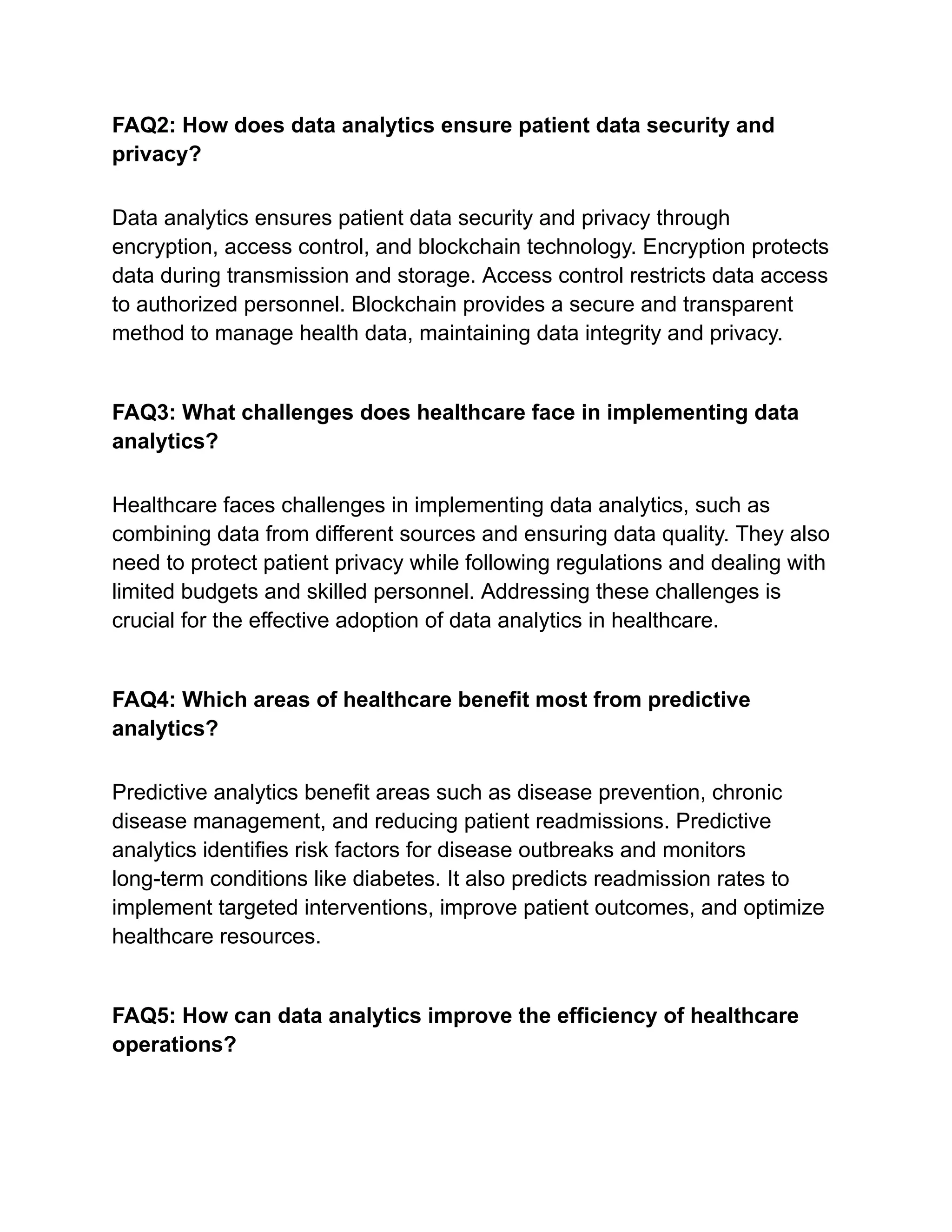 FAQ2: How does data analytics ensure patient data security and
privacy?
Data analytics ensures patient data security and privacy through
encryption, access control, and blockchain technology. Encryption protects
data during transmission and storage. Access control restricts data access
to authorized personnel. Blockchain provides a secure and transparent
method to manage health data, maintaining data integrity and privacy.
FAQ3: What challenges does healthcare face in implementing data
analytics?
Healthcare faces challenges in implementing data analytics, such as
combining data from different sources and ensuring data quality. They also
need to protect patient privacy while following regulations and dealing with
limited budgets and skilled personnel. Addressing these challenges is
crucial for the effective adoption of data analytics in healthcare.
FAQ4: Which areas of healthcare benefit most from predictive
analytics?
Predictive analytics benefit areas such as disease prevention, chronic
disease management, and reducing patient readmissions. Predictive
analytics identifies risk factors for disease outbreaks and monitors
long-term conditions like diabetes. It also predicts readmission rates to
implement targeted interventions, improve patient outcomes, and optimize
healthcare resources.
FAQ5: How can data analytics improve the efficiency of healthcare
operations?
 