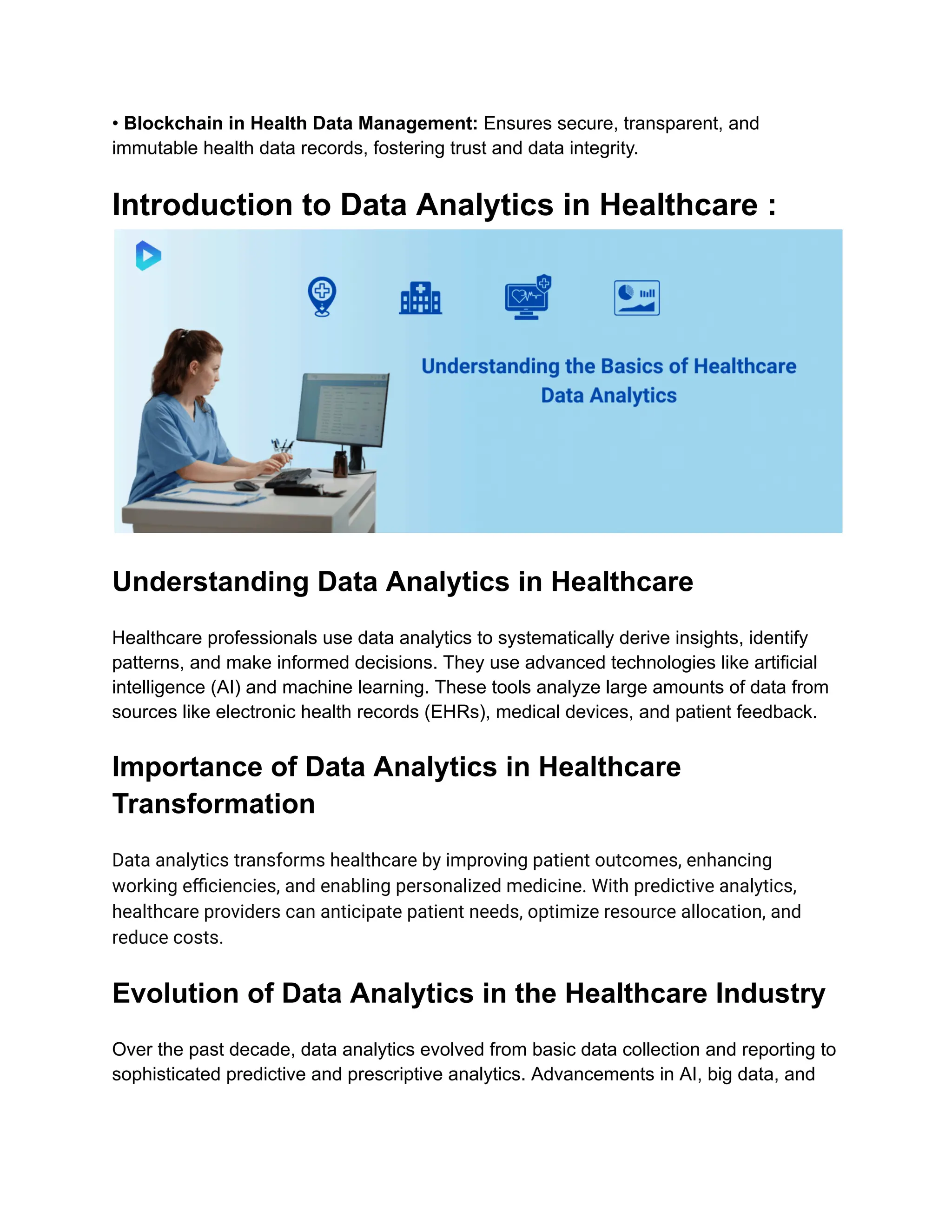 • Blockchain in Health Data Management: Ensures secure, transparent, and
immutable health data records, fostering trust and data integrity.
Introduction to Data Analytics in Healthcare :
Understanding Data Analytics in Healthcare
Healthcare professionals use data analytics to systematically derive insights, identify
patterns, and make informed decisions. They use advanced technologies like artificial
intelligence (AI) and machine learning. These tools analyze large amounts of data from
sources like electronic health records (EHRs), medical devices, and patient feedback.
Importance of Data Analytics in Healthcare
Transformation
Data analytics transforms healthcare by improving patient outcomes, enhancing
working efficiencies, and enabling personalized medicine. With predictive analytics,
healthcare providers can anticipate patient needs, optimize resource allocation, and
reduce costs.
Evolution of Data Analytics in the Healthcare Industry
Over the past decade, data analytics evolved from basic data collection and reporting to
sophisticated predictive and prescriptive analytics. Advancements in AI, big data, and
 