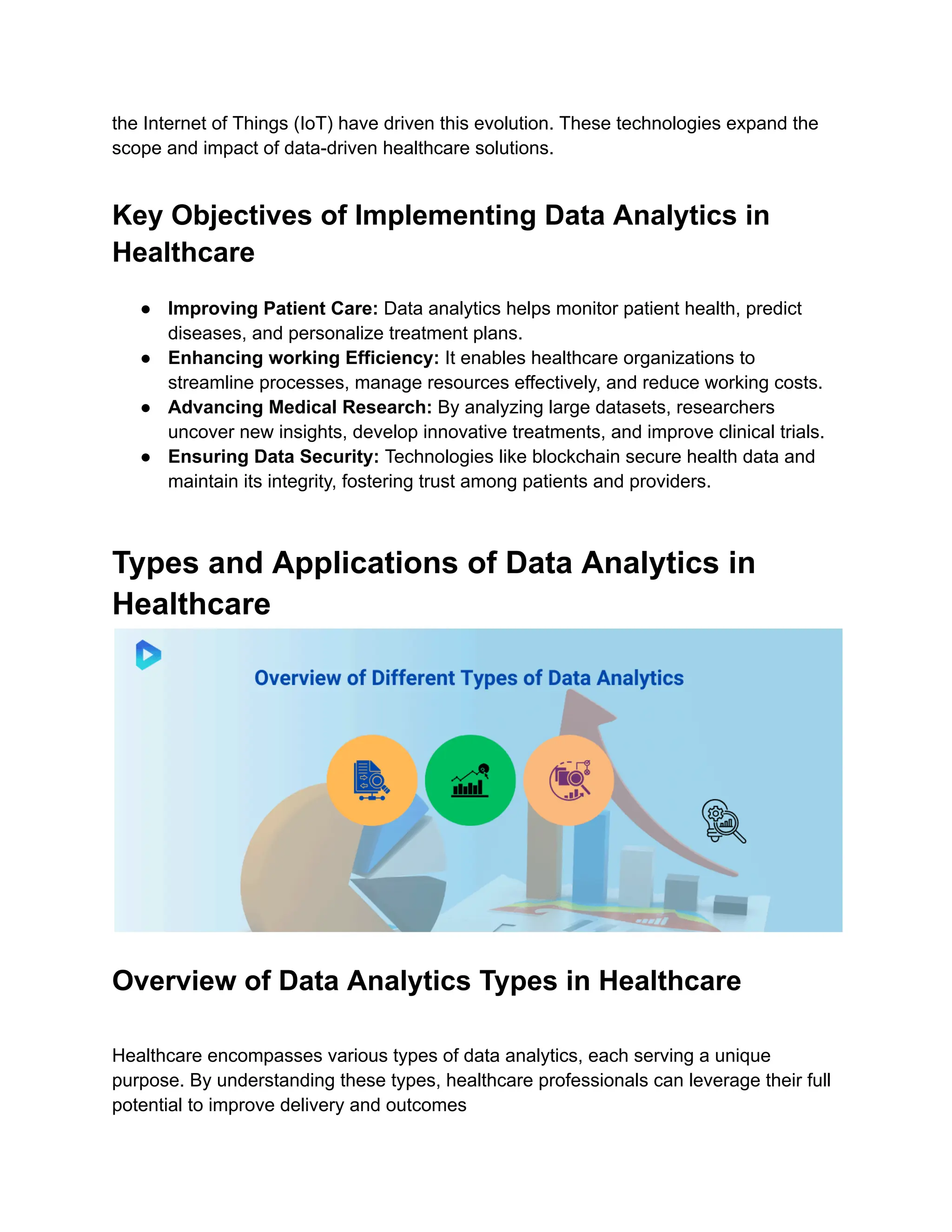 the Internet of Things (IoT) have driven this evolution. These technologies expand the
scope and impact of data-driven healthcare solutions.
Key Objectives of Implementing Data Analytics in
Healthcare
● Improving Patient Care: Data analytics helps monitor patient health, predict
diseases, and personalize treatment plans.
● Enhancing working Efficiency: It enables healthcare organizations to
streamline processes, manage resources effectively, and reduce working costs.
● Advancing Medical Research: By analyzing large datasets, researchers
uncover new insights, develop innovative treatments, and improve clinical trials.
● Ensuring Data Security: Technologies like blockchain secure health data and
maintain its integrity, fostering trust among patients and providers.
Types and Applications of Data Analytics in
Healthcare
Overview of Data Analytics Types in Healthcare
Healthcare encompasses various types of data analytics, each serving a unique
purpose. By understanding these types, healthcare professionals can leverage their full
potential to improve delivery and outcomes
 