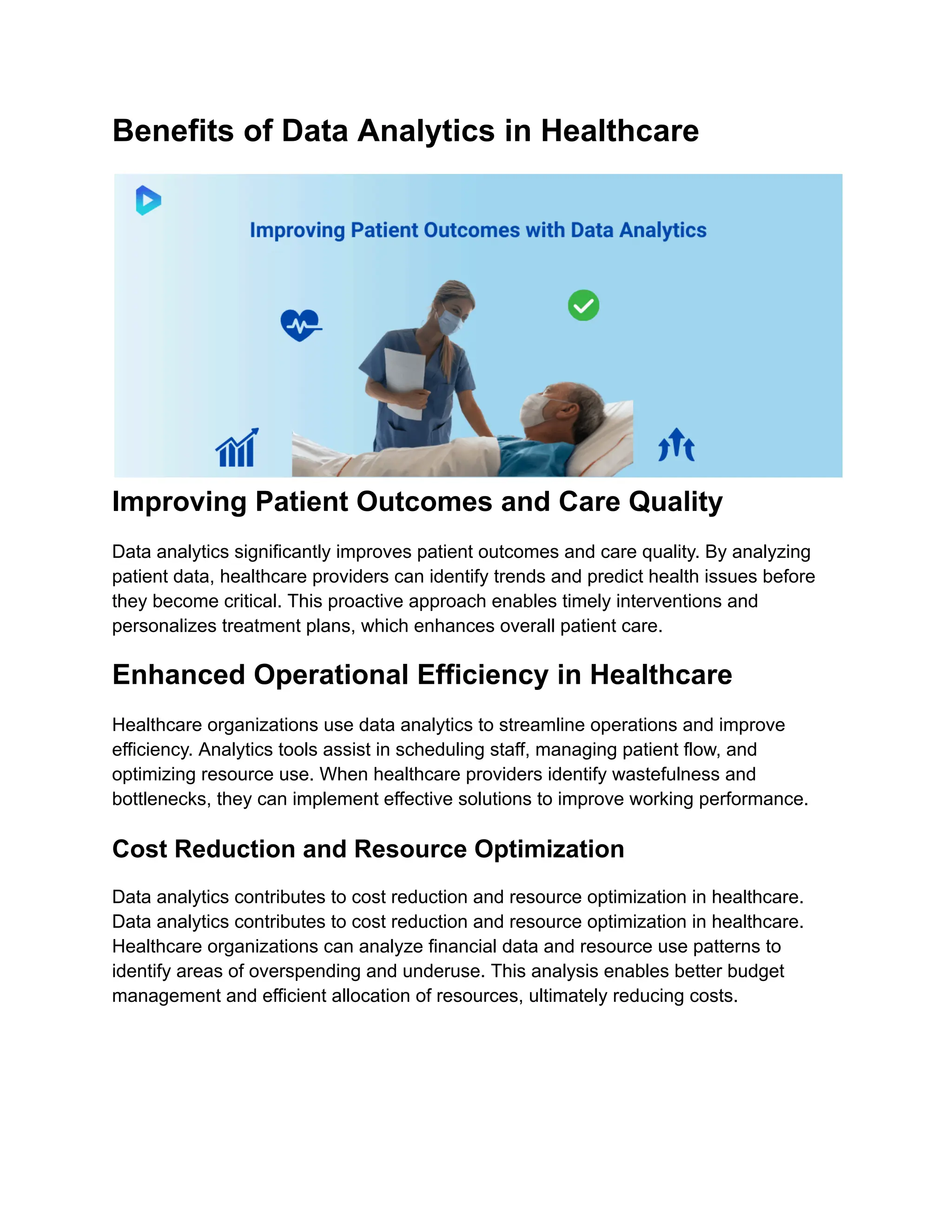 Benefits of Data Analytics in Healthcare
Improving Patient Outcomes and Care Quality
Data analytics significantly improves patient outcomes and care quality. By analyzing
patient data, healthcare providers can identify trends and predict health issues before
they become critical. This proactive approach enables timely interventions and
personalizes treatment plans, which enhances overall patient care.
Enhanced Operational Efficiency in Healthcare
Healthcare organizations use data analytics to streamline operations and improve
efficiency. Analytics tools assist in scheduling staff, managing patient flow, and
optimizing resource use. When healthcare providers identify wastefulness and
bottlenecks, they can implement effective solutions to improve working performance.
Cost Reduction and Resource Optimization
Data analytics contributes to cost reduction and resource optimization in healthcare.
Data analytics contributes to cost reduction and resource optimization in healthcare.
Healthcare organizations can analyze financial data and resource use patterns to
identify areas of overspending and underuse. This analysis enables better budget
management and efficient allocation of resources, ultimately reducing costs.
 