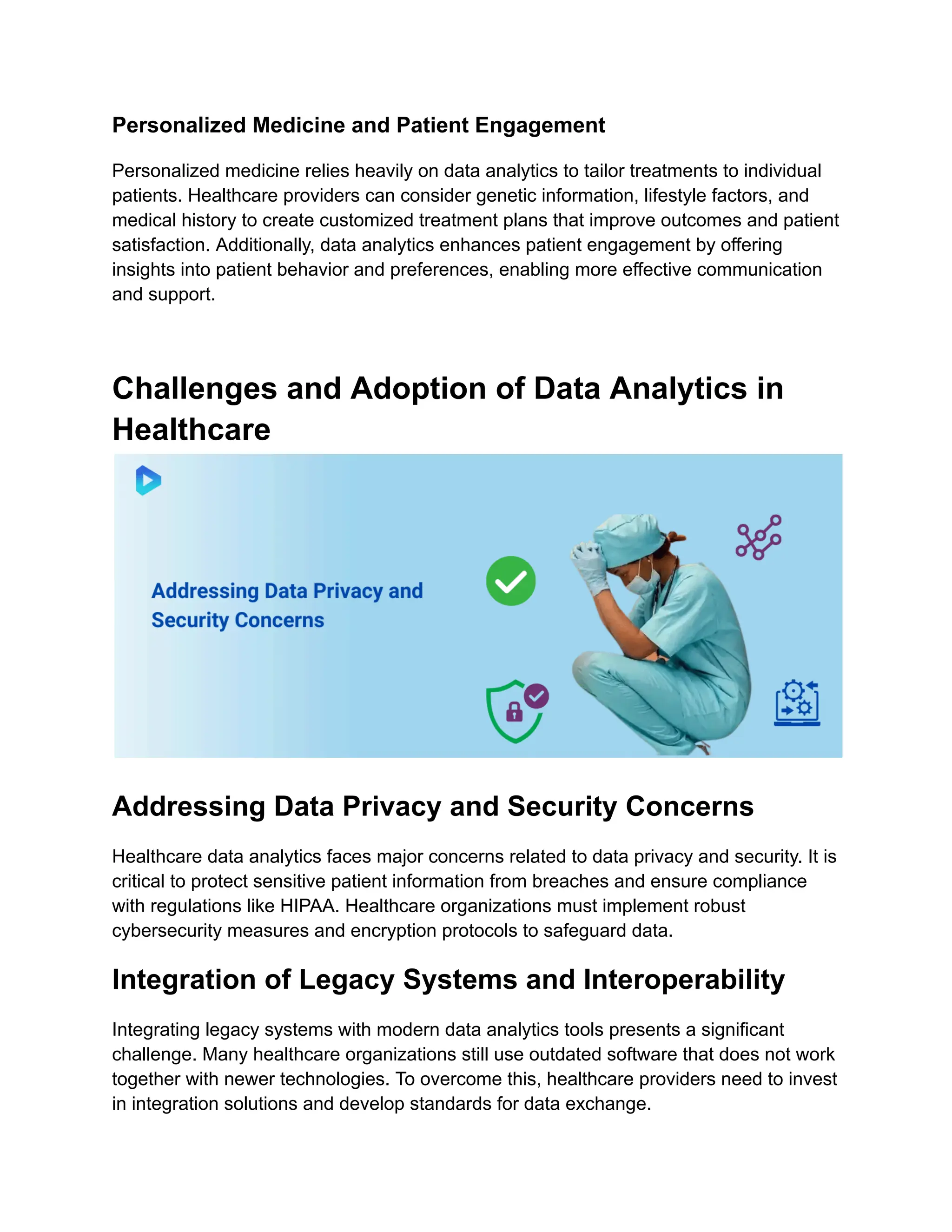 Personalized Medicine and Patient Engagement
Personalized medicine relies heavily on data analytics to tailor treatments to individual
patients. Healthcare providers can consider genetic information, lifestyle factors, and
medical history to create customized treatment plans that improve outcomes and patient
satisfaction. Additionally, data analytics enhances patient engagement by offering
insights into patient behavior and preferences, enabling more effective communication
and support.
Challenges and Adoption of Data Analytics in
Healthcare
Addressing Data Privacy and Security Concerns
Healthcare data analytics faces major concerns related to data privacy and security. It is
critical to protect sensitive patient information from breaches and ensure compliance
with regulations like HIPAA. Healthcare organizations must implement robust
cybersecurity measures and encryption protocols to safeguard data.
Integration of Legacy Systems and Interoperability
Integrating legacy systems with modern data analytics tools presents a significant
challenge. Many healthcare organizations still use outdated software that does not work
together with newer technologies. To overcome this, healthcare providers need to invest
in integration solutions and develop standards for data exchange.
 