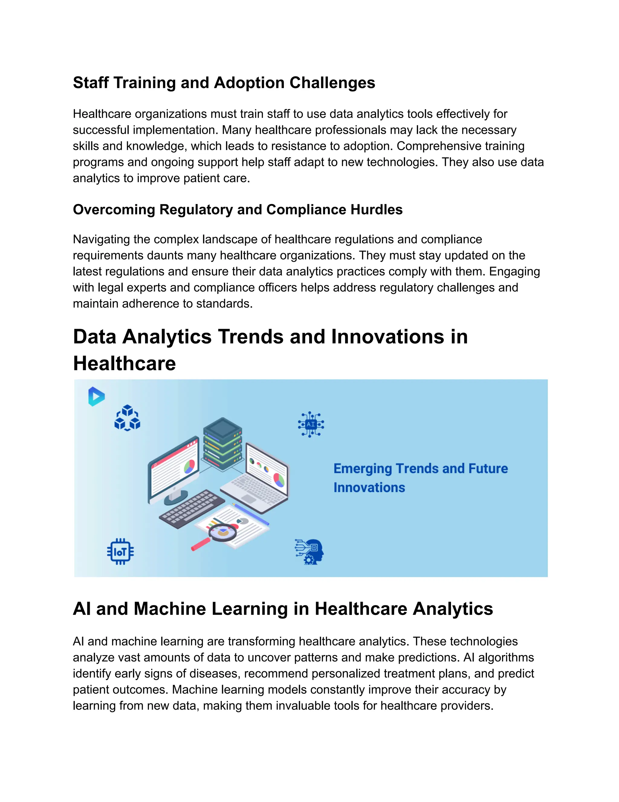 Staff Training and Adoption Challenges
Healthcare organizations must train staff to use data analytics tools effectively for
successful implementation. Many healthcare professionals may lack the necessary
skills and knowledge, which leads to resistance to adoption. Comprehensive training
programs and ongoing support help staff adapt to new technologies. They also use data
analytics to improve patient care.
Overcoming Regulatory and Compliance Hurdles
Navigating the complex landscape of healthcare regulations and compliance
requirements daunts many healthcare organizations. They must stay updated on the
latest regulations and ensure their data analytics practices comply with them. Engaging
with legal experts and compliance officers helps address regulatory challenges and
maintain adherence to standards.
Data Analytics Trends and Innovations in
Healthcare
AI and Machine Learning in Healthcare Analytics
AI and machine learning are transforming healthcare analytics. These technologies
analyze vast amounts of data to uncover patterns and make predictions. AI algorithms
identify early signs of diseases, recommend personalized treatment plans, and predict
patient outcomes. Machine learning models constantly improve their accuracy by
learning from new data, making them invaluable tools for healthcare providers.
 