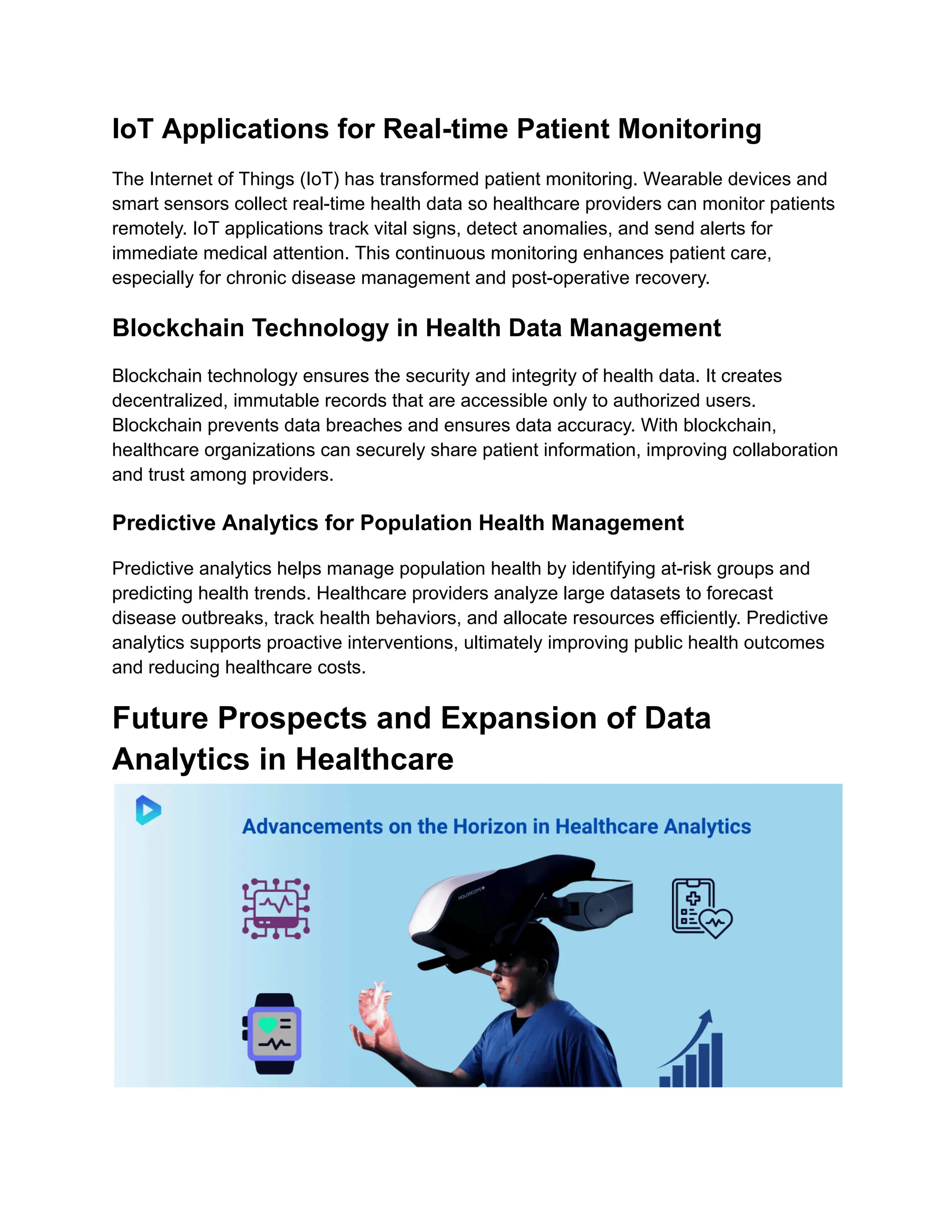 IoT Applications for Real-time Patient Monitoring
The Internet of Things (IoT) has transformed patient monitoring. Wearable devices and
smart sensors collect real-time health data so healthcare providers can monitor patients
remotely. IoT applications track vital signs, detect anomalies, and send alerts for
immediate medical attention. This continuous monitoring enhances patient care,
especially for chronic disease management and post-operative recovery.
Blockchain Technology in Health Data Management
Blockchain technology ensures the security and integrity of health data. It creates
decentralized, immutable records that are accessible only to authorized users.
Blockchain prevents data breaches and ensures data accuracy. With blockchain,
healthcare organizations can securely share patient information, improving collaboration
and trust among providers.
Predictive Analytics for Population Health Management
Predictive analytics helps manage population health by identifying at-risk groups and
predicting health trends. Healthcare providers analyze large datasets to forecast
disease outbreaks, track health behaviors, and allocate resources efficiently. Predictive
analytics supports proactive interventions, ultimately improving public health outcomes
and reducing healthcare costs.
Future Prospects and Expansion of Data
Analytics in Healthcare
 