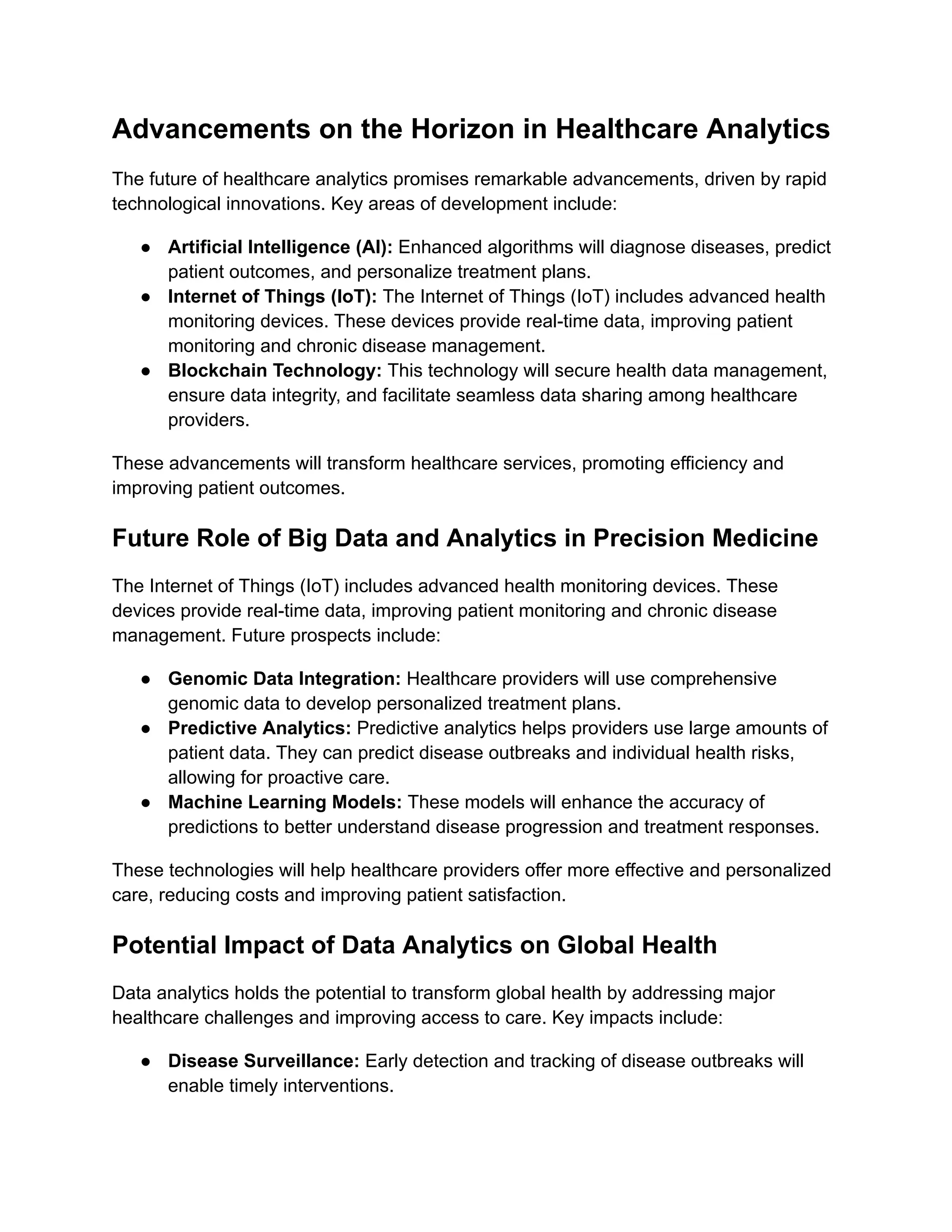 Advancements on the Horizon in Healthcare Analytics
The future of healthcare analytics promises remarkable advancements, driven by rapid
technological innovations. Key areas of development include:
● Artificial Intelligence (AI): Enhanced algorithms will diagnose diseases, predict
patient outcomes, and personalize treatment plans.
● Internet of Things (IoT): The Internet of Things (IoT) includes advanced health
monitoring devices. These devices provide real-time data, improving patient
monitoring and chronic disease management.
● Blockchain Technology: This technology will secure health data management,
ensure data integrity, and facilitate seamless data sharing among healthcare
providers.
These advancements will transform healthcare services, promoting efficiency and
improving patient outcomes.
Future Role of Big Data and Analytics in Precision Medicine
The Internet of Things (IoT) includes advanced health monitoring devices. These
devices provide real-time data, improving patient monitoring and chronic disease
management. Future prospects include:
● Genomic Data Integration: Healthcare providers will use comprehensive
genomic data to develop personalized treatment plans.
● Predictive Analytics: Predictive analytics helps providers use large amounts of
patient data. They can predict disease outbreaks and individual health risks,
allowing for proactive care.
● Machine Learning Models: These models will enhance the accuracy of
predictions to better understand disease progression and treatment responses.
These technologies will help healthcare providers offer more effective and personalized
care, reducing costs and improving patient satisfaction.
Potential Impact of Data Analytics on Global Health
Data analytics holds the potential to transform global health by addressing major
healthcare challenges and improving access to care. Key impacts include:
● Disease Surveillance: Early detection and tracking of disease outbreaks will
enable timely interventions.
 