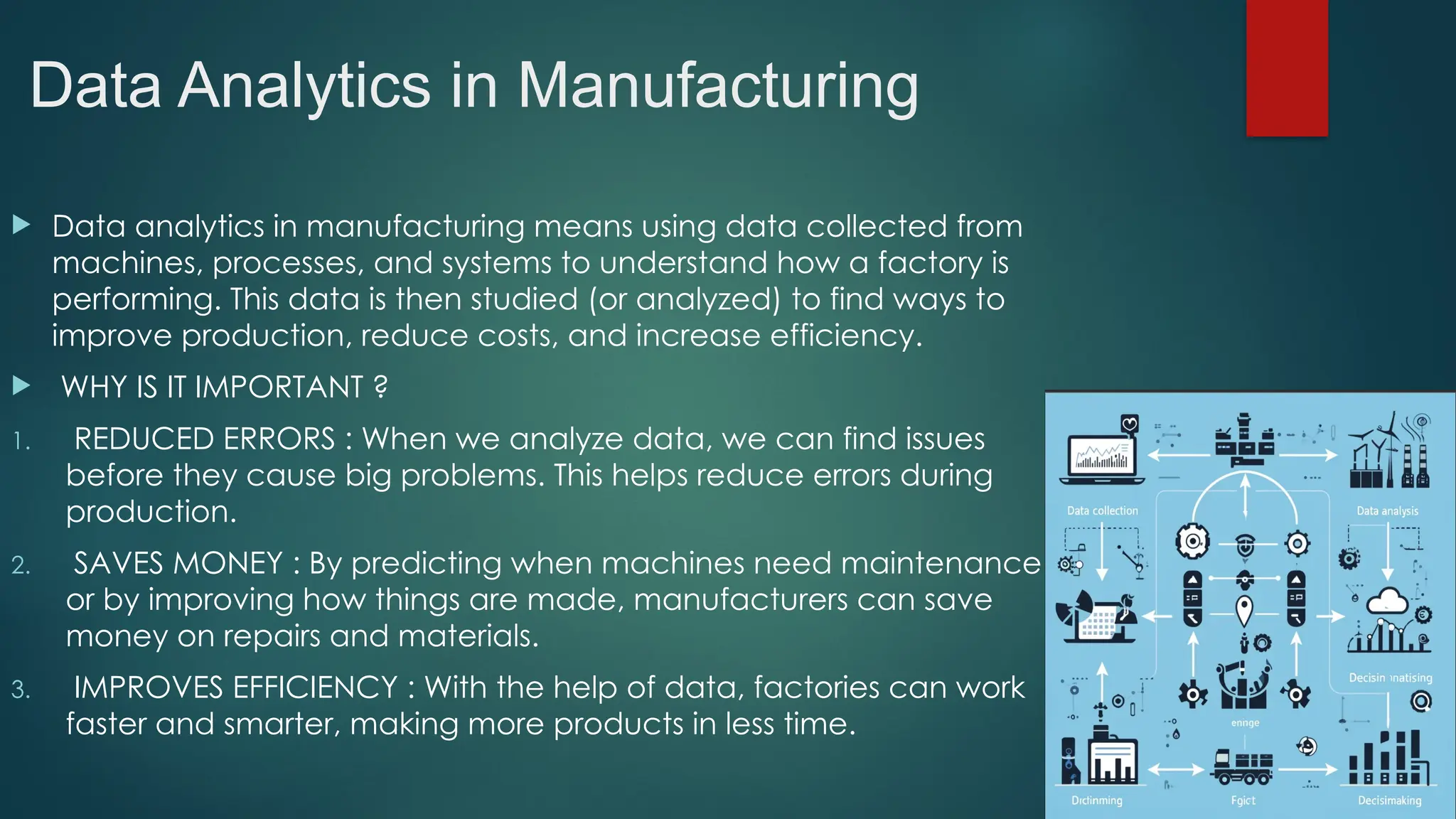 Data Analytics in Manufacturing
 Data analytics in manufacturing means using data collected from
machines, processes, and systems to understand how a factory is
performing. This data is then studied (or analyzed) to find ways to
improve production, reduce costs, and increase efficiency.
 WHY IS IT IMPORTANT ?
1. REDUCED ERRORS : When we analyze data, we can find issues
before they cause big problems. This helps reduce errors during
production.
2. SAVES MONEY : By predicting when machines need maintenance
or by improving how things are made, manufacturers can save
money on repairs and materials.
3. IMPROVES EFFICIENCY : With the help of data, factories can work
faster and smarter, making more products in less time.
 