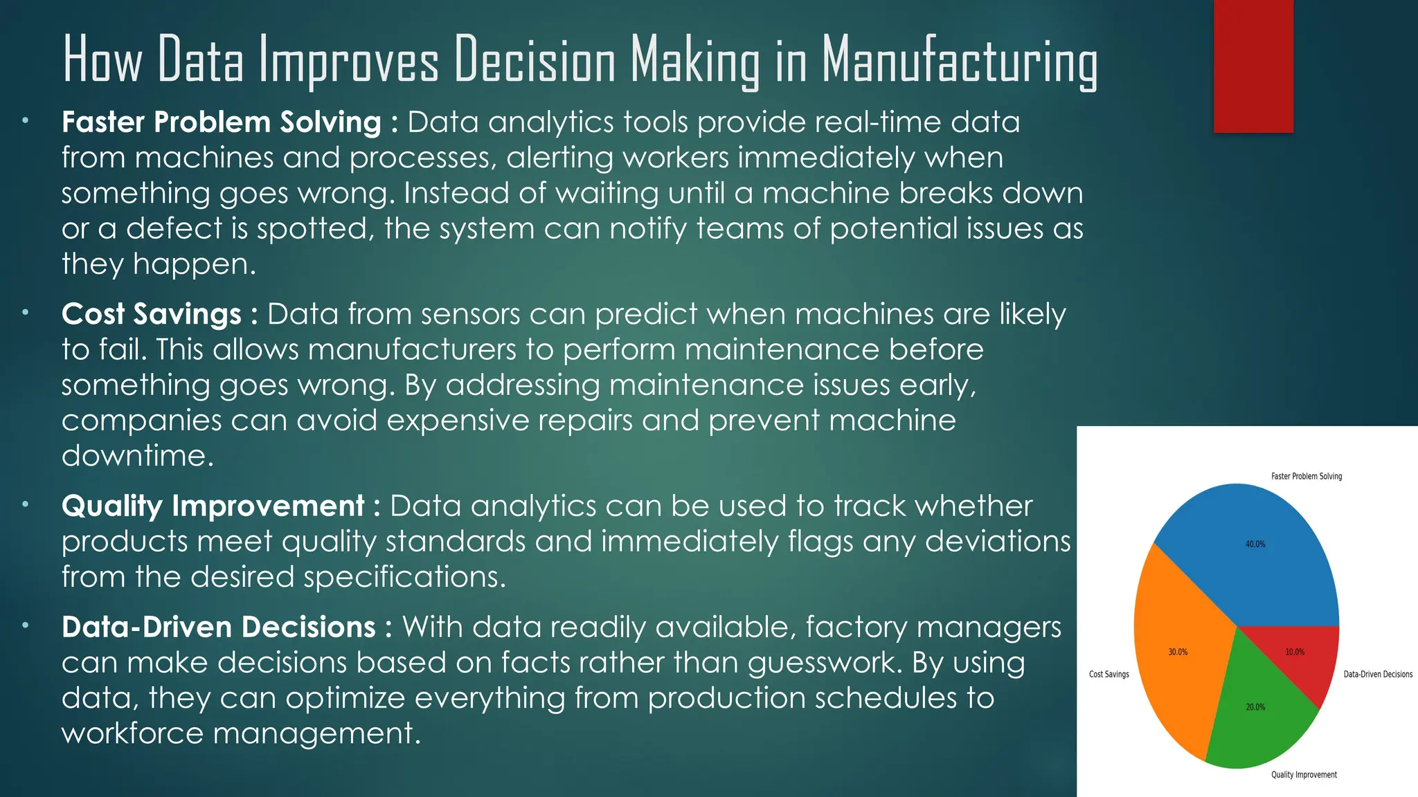 How Data Improves Decision Making in Manufacturing
• Faster Problem Solving : Data analytics tools provide real-time data
from machines and processes, alerting workers immediately when
something goes wrong. Instead of waiting until a machine breaks down
or a defect is spotted, the system can notify teams of potential issues as
they happen.
• Cost Savings : Data from sensors can predict when machines are likely
to fail. This allows manufacturers to perform maintenance before
something goes wrong. By addressing maintenance issues early,
companies can avoid expensive repairs and prevent machine
downtime.
• Quality Improvement : Data analytics can be used to track whether
products meet quality standards and immediately flags any deviations
from the desired specifications.
• Data-Driven Decisions : With data readily available, factory managers
can make decisions based on facts rather than guesswork. By using
data, they can optimize everything from production schedules to
workforce management.
 