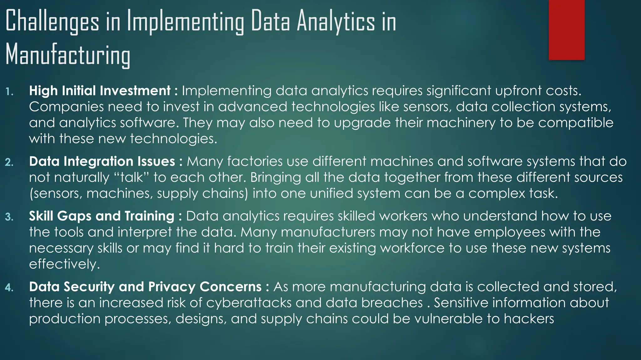 Challenges in Implementing Data Analytics in
Manufacturing
1. High Initial Investment : Implementing data analytics requires significant upfront costs.
Companies need to invest in advanced technologies like sensors, data collection systems,
and analytics software. They may also need to upgrade their machinery to be compatible
with these new technologies.
2. Data Integration Issues : Many factories use different machines and software systems that do
not naturally “talk” to each other. Bringing all the data together from these different sources
(sensors, machines, supply chains) into one unified system can be a complex task.
3. Skill Gaps and Training : Data analytics requires skilled workers who understand how to use
the tools and interpret the data. Many manufacturers may not have employees with the
necessary skills or may find it hard to train their existing workforce to use these new systems
effectively.
4. Data Security and Privacy Concerns : As more manufacturing data is collected and stored,
there is an increased risk of cyberattacks and data breaches . Sensitive information about
production processes, designs, and supply chains could be vulnerable to hackers
 