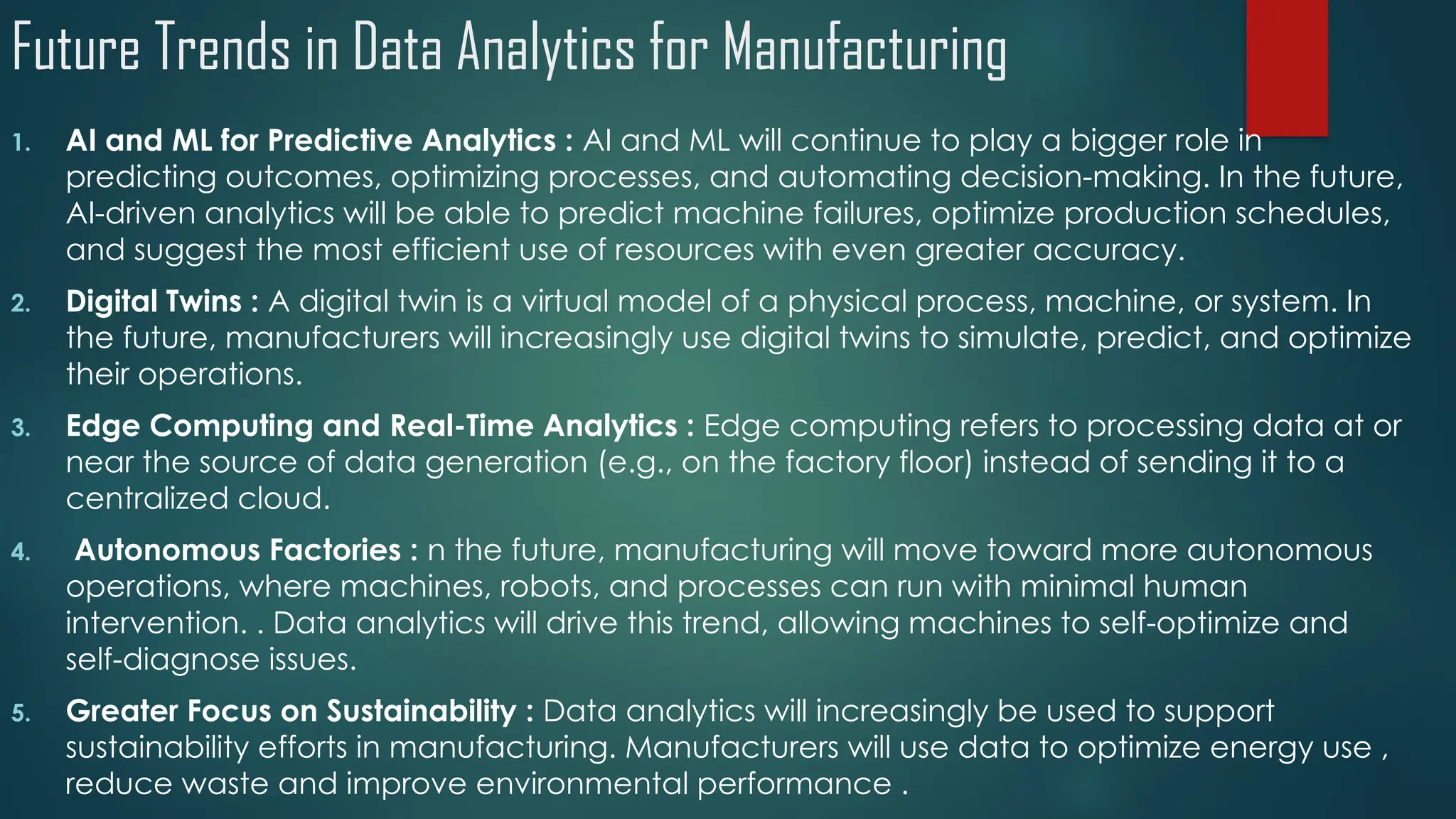 Future Trends in Data Analytics for Manufacturing
1. AI and ML for Predictive Analytics : AI and ML will continue to play a bigger role in
predicting outcomes, optimizing processes, and automating decision-making. In the future,
AI-driven analytics will be able to predict machine failures, optimize production schedules,
and suggest the most efficient use of resources with even greater accuracy.
2. Digital Twins : A digital twin is a virtual model of a physical process, machine, or system. In
the future, manufacturers will increasingly use digital twins to simulate, predict, and optimize
their operations.
3. Edge Computing and Real-Time Analytics : Edge computing refers to processing data at or
near the source of data generation (e.g., on the factory floor) instead of sending it to a
centralized cloud.
4. Autonomous Factories : n the future, manufacturing will move toward more autonomous
operations, where machines, robots, and processes can run with minimal human
intervention. . Data analytics will drive this trend, allowing machines to self-optimize and
self-diagnose issues.
5. Greater Focus on Sustainability : Data analytics will increasingly be used to support
sustainability efforts in manufacturing. Manufacturers will use data to optimize energy use ,
reduce waste and improve environmental performance .
 