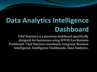 Vital Statistics is a premium dashboard specifically
designed for businesses using MYOB Exo Business
Dashboard. Vital Statistics seamlessly integrates Business
Intelligence, Intelligence Dashboards, Data Analytics.
 