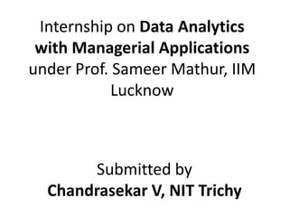 Internship on Data Analytics
with Managerial Applications
under Prof. Sameer Mathur, IIM
Lucknow
Submitted by
Chandrasekar V, NIT Trichy
 