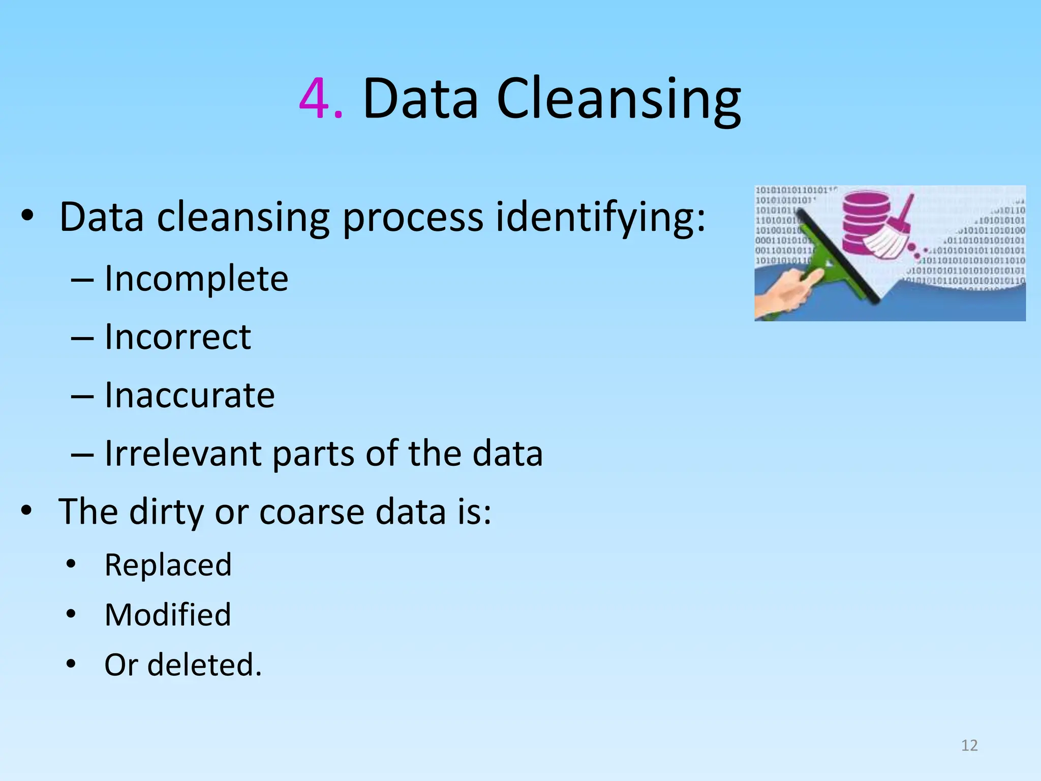 4. Data Cleansing
12
• Data cleansing process identifying:
– Incomplete
– Incorrect
– Inaccurate
– Irrelevant parts of the data
• The dirty or coarse data is:
• Replaced
• Modified
• Or deleted.
 