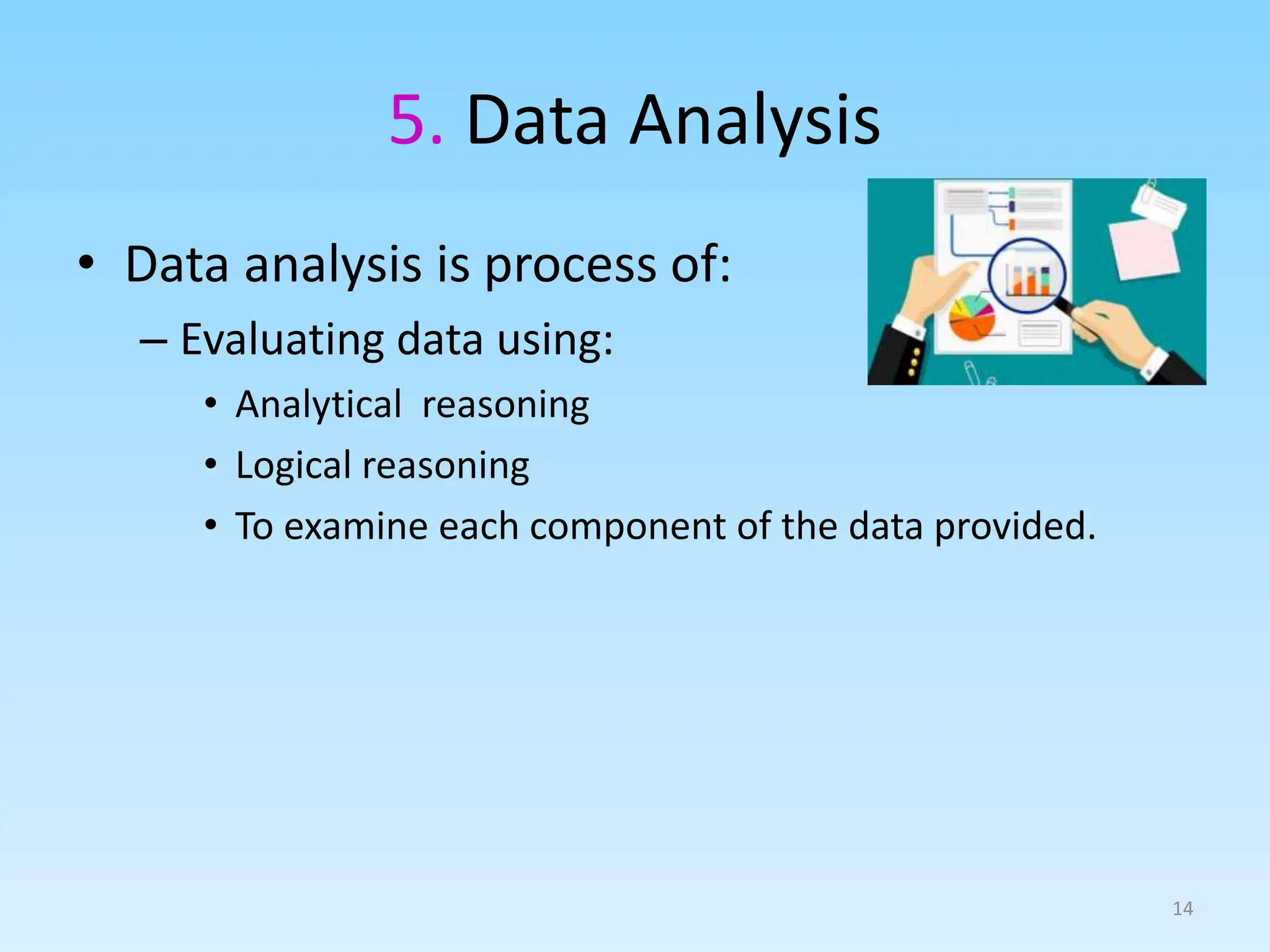 5. Data Analysis
• Data analysis is process of:
– Evaluating data using:
• Analytical reasoning
• Logical reasoning
• To examine each component of the data provided.
14
 