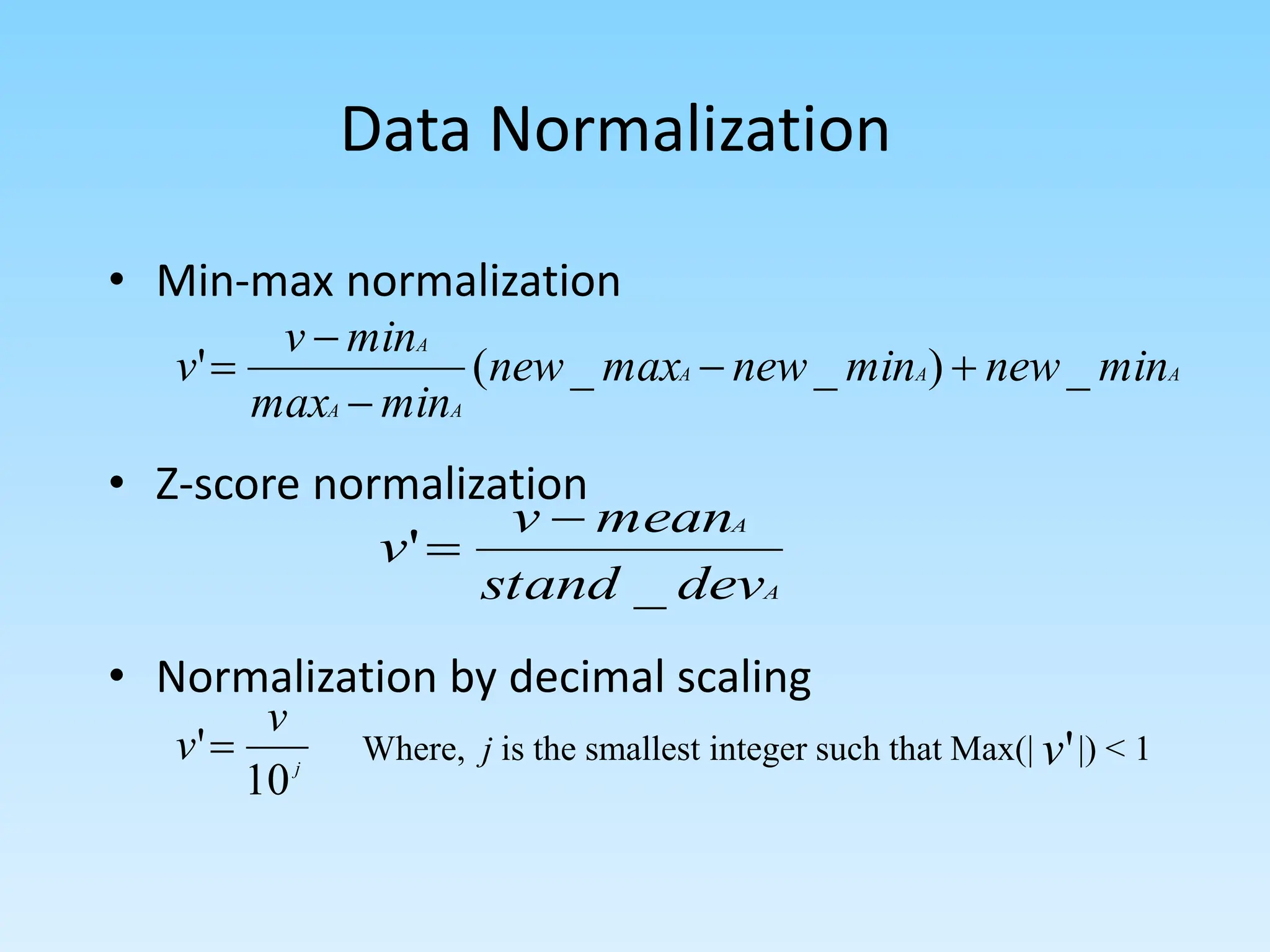 Data Normalization
• Min-max normalization
• Z-score normalization
• Normalization by decimal scaling
A
A
A
A
A
A
min
new
min
new
max
new
min
max
min
v
v _
)
_
_
(
' 




A
A
dev
stand
mean
v
v
_
'


j
v
v
10
' Where, j is the smallest integer such that Max(| |) < 1
'
v
 