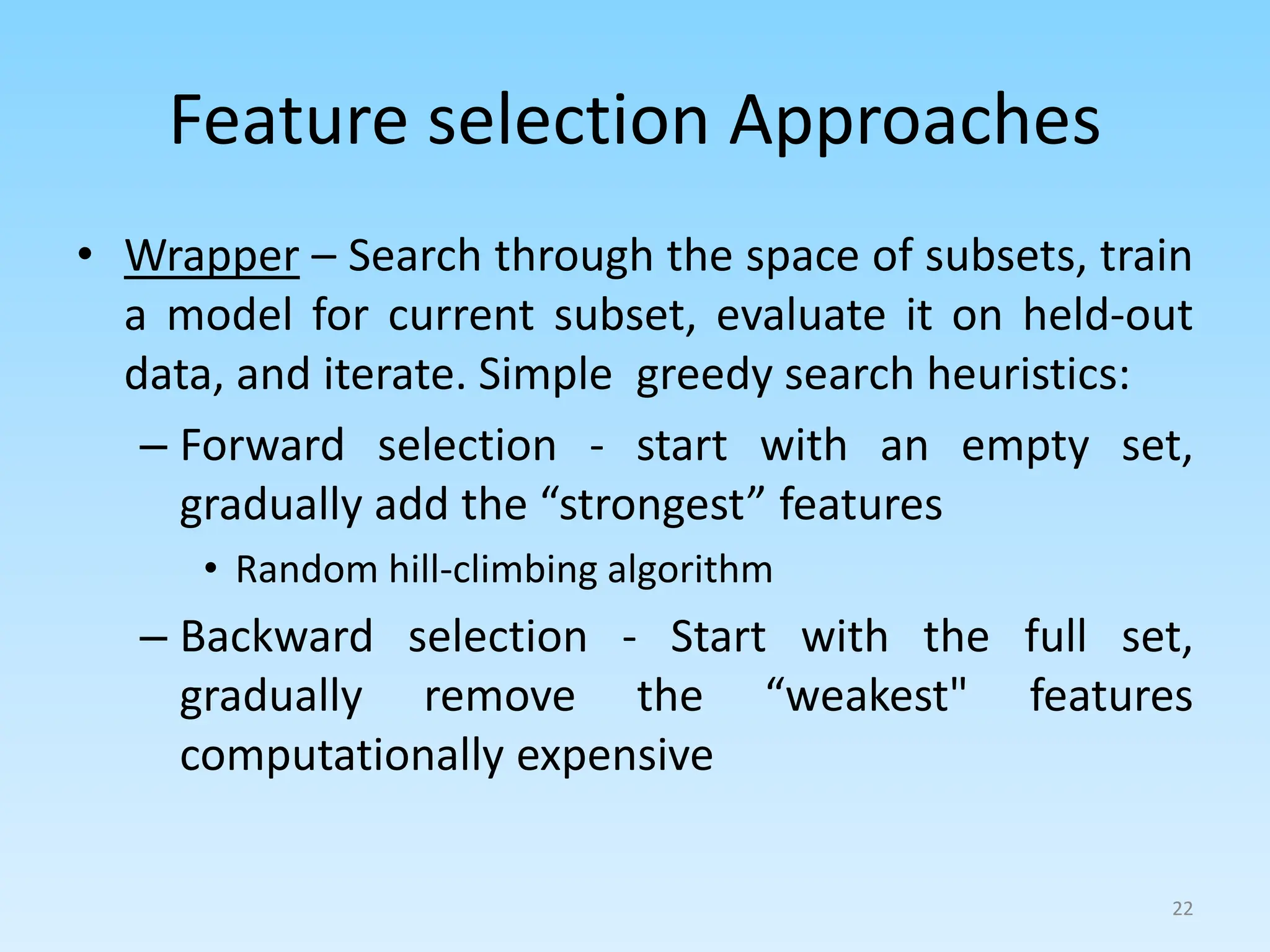Feature selection Approaches
• Wrapper – Search through the space of subsets, train
a model for current subset, evaluate it on held-out
data, and iterate. Simple greedy search heuristics:
– Forward selection - start with an empty set,
gradually add the “strongest” features
• Random hill-climbing algorithm
– Backward selection - Start with the full set,
gradually remove the “weakest" features
computationally expensive
22
 