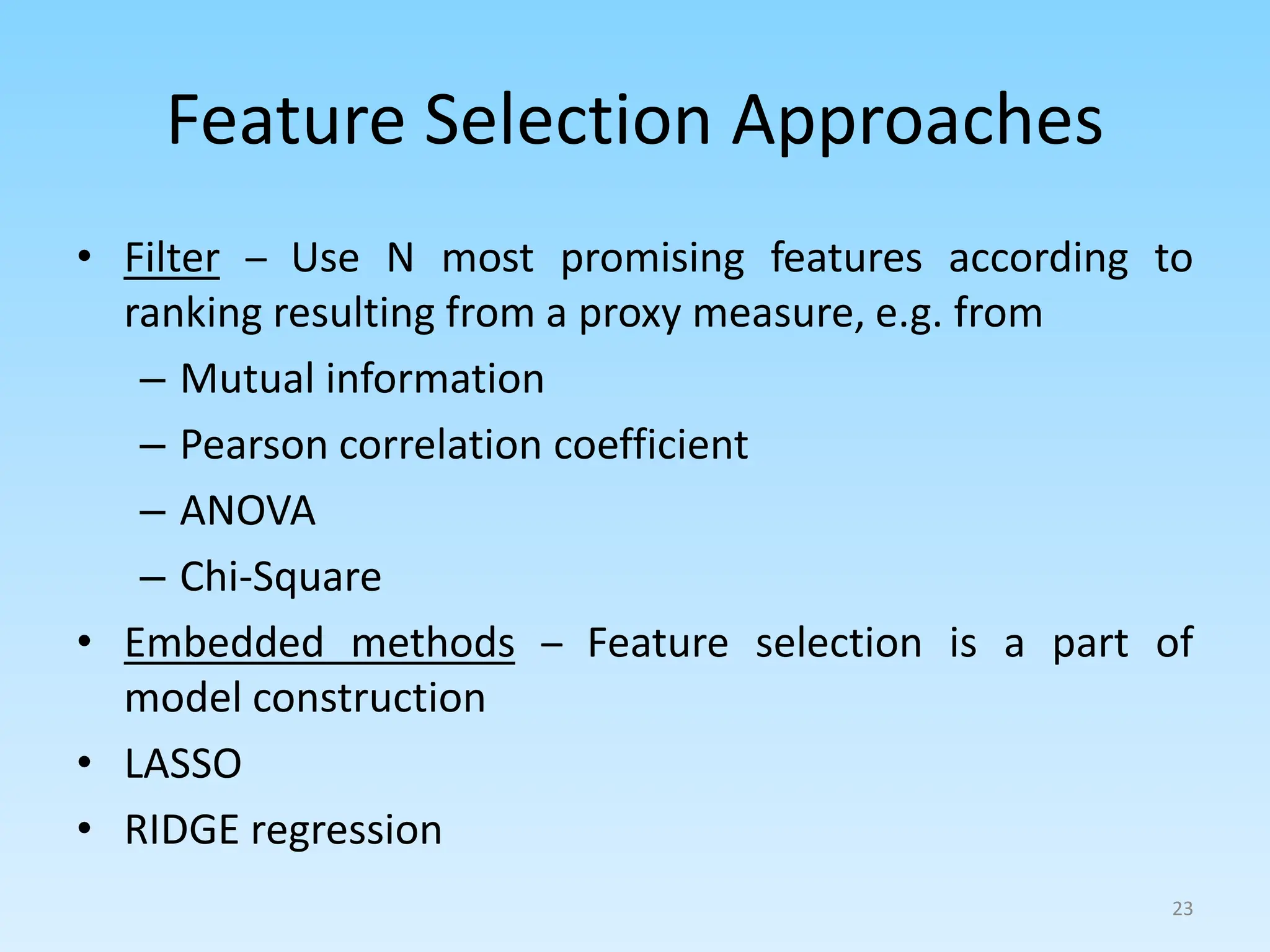 Feature Selection Approaches
• Filter – Use N most promising features according to
ranking resulting from a proxy measure, e.g. from
– Mutual information
– Pearson correlation coefficient
– ANOVA
– Chi-Square
• Embedded methods – Feature selection is a part of
model construction
• LASSO
• RIDGE regression
23
 