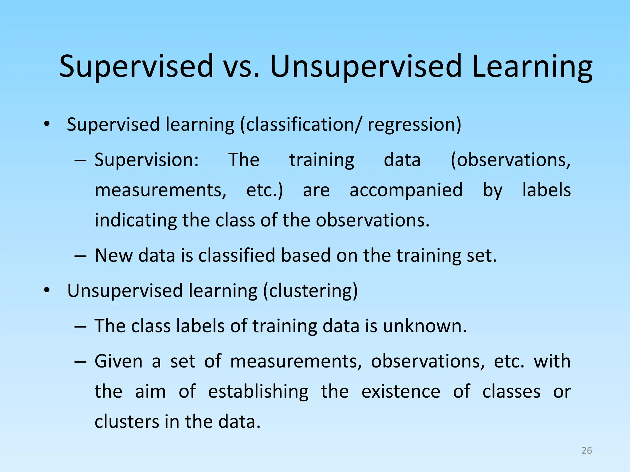 Supervised vs. Unsupervised Learning
• Supervised learning (classification/ regression)
– Supervision: The training data (observations,
measurements, etc.) are accompanied by labels
indicating the class of the observations.
– New data is classified based on the training set.
• Unsupervised learning (clustering)
– The class labels of training data is unknown.
– Given a set of measurements, observations, etc. with
the aim of establishing the existence of classes or
clusters in the data.
26
 