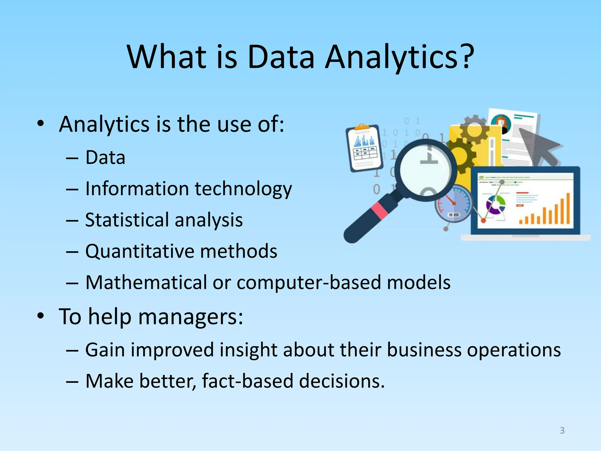 What is Data Analytics?
• Analytics is the use of:
– Data
– Information technology
– Statistical analysis
– Quantitative methods
– Mathematical or computer-based models
• To help managers:
– Gain improved insight about their business operations
– Make better, fact-based decisions.
3
 
