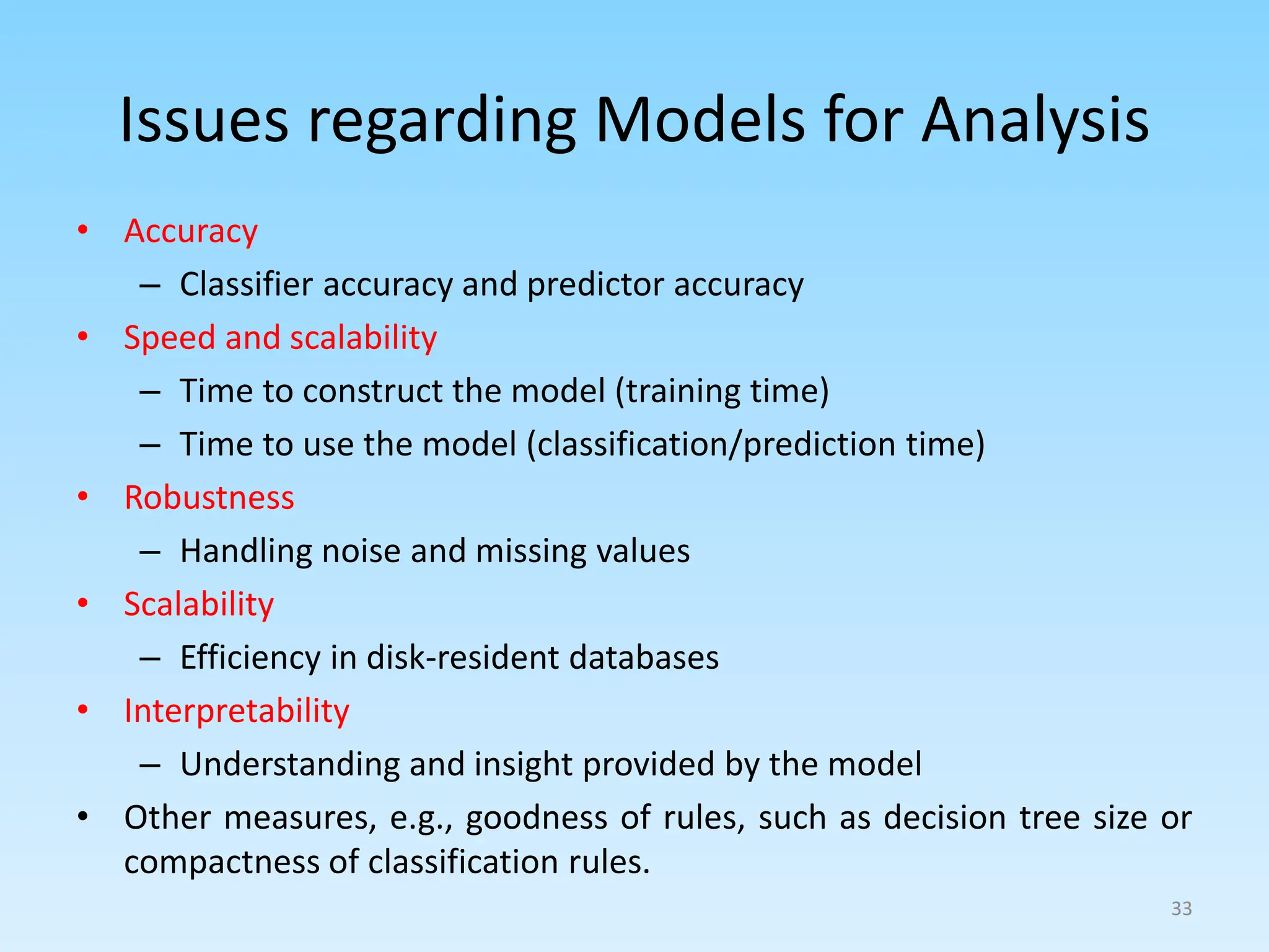 Issues regarding Models for Analysis
• Accuracy
– Classifier accuracy and predictor accuracy
• Speed and scalability
– Time to construct the model (training time)
– Time to use the model (classification/prediction time)
• Robustness
– Handling noise and missing values
• Scalability
– Efficiency in disk-resident databases
• Interpretability
– Understanding and insight provided by the model
• Other measures, e.g., goodness of rules, such as decision tree size or
compactness of classification rules.
33
 
